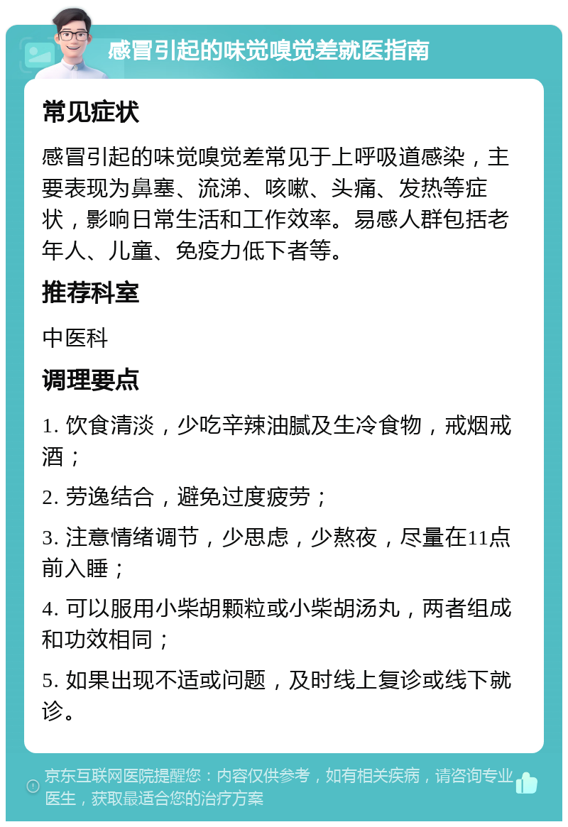 感冒引起的味觉嗅觉差就医指南 常见症状 感冒引起的味觉嗅觉差常见于上呼吸道感染，主要表现为鼻塞、流涕、咳嗽、头痛、发热等症状，影响日常生活和工作效率。易感人群包括老年人、儿童、免疫力低下者等。 推荐科室 中医科 调理要点 1. 饮食清淡，少吃辛辣油腻及生冷食物，戒烟戒酒； 2. 劳逸结合，避免过度疲劳； 3. 注意情绪调节，少思虑，少熬夜，尽量在11点前入睡； 4. 可以服用小柴胡颗粒或小柴胡汤丸，两者组成和功效相同； 5. 如果出现不适或问题，及时线上复诊或线下就诊。