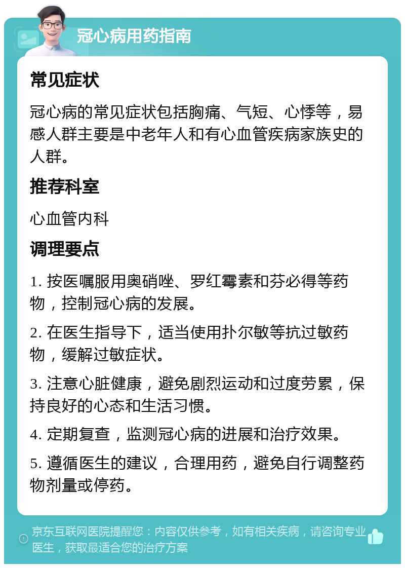 冠心病用药指南 常见症状 冠心病的常见症状包括胸痛、气短、心悸等，易感人群主要是中老年人和有心血管疾病家族史的人群。 推荐科室 心血管内科 调理要点 1. 按医嘱服用奥硝唑、罗红霉素和芬必得等药物，控制冠心病的发展。 2. 在医生指导下，适当使用扑尔敏等抗过敏药物，缓解过敏症状。 3. 注意心脏健康，避免剧烈运动和过度劳累，保持良好的心态和生活习惯。 4. 定期复查，监测冠心病的进展和治疗效果。 5. 遵循医生的建议，合理用药，避免自行调整药物剂量或停药。