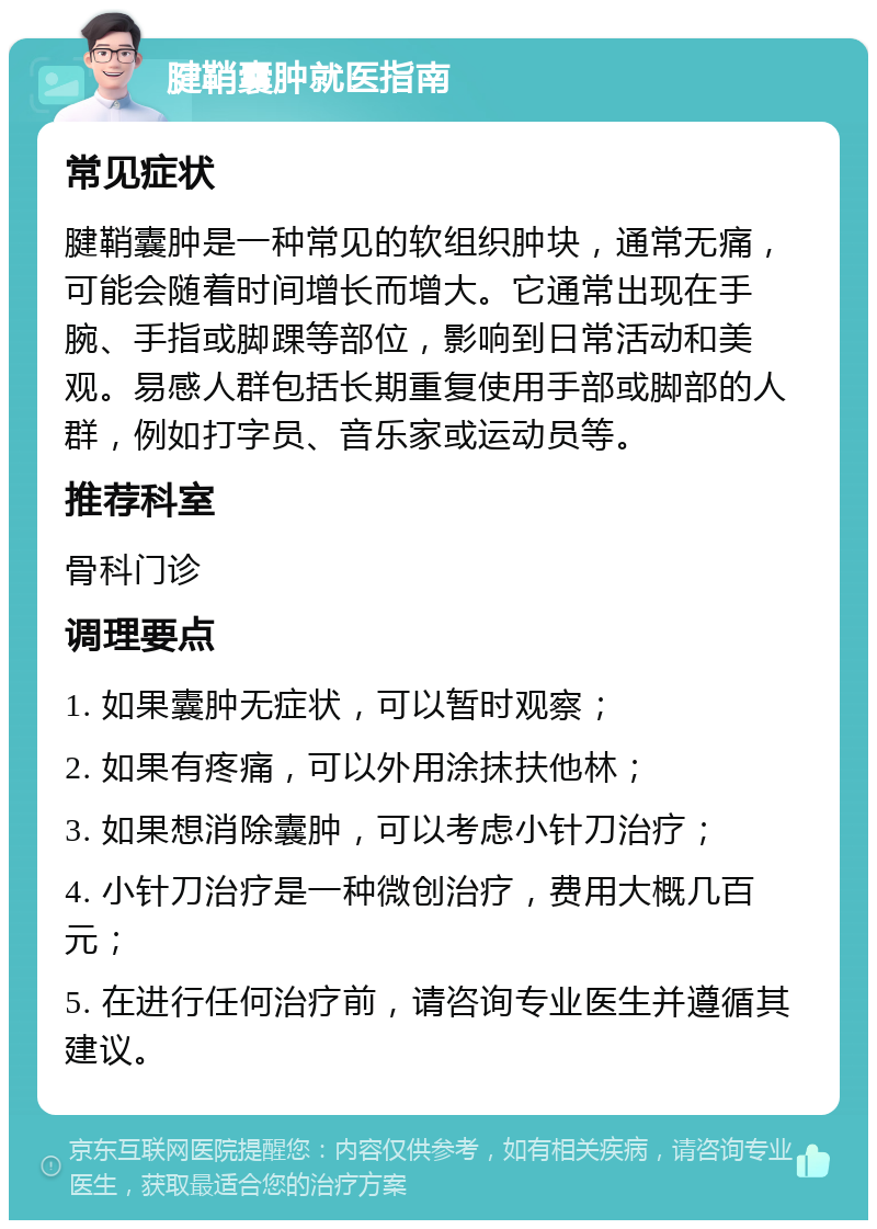 腱鞘囊肿就医指南 常见症状 腱鞘囊肿是一种常见的软组织肿块，通常无痛，可能会随着时间增长而增大。它通常出现在手腕、手指或脚踝等部位，影响到日常活动和美观。易感人群包括长期重复使用手部或脚部的人群，例如打字员、音乐家或运动员等。 推荐科室 骨科门诊 调理要点 1. 如果囊肿无症状，可以暂时观察； 2. 如果有疼痛，可以外用涂抹扶他林； 3. 如果想消除囊肿，可以考虑小针刀治疗； 4. 小针刀治疗是一种微创治疗，费用大概几百元； 5. 在进行任何治疗前，请咨询专业医生并遵循其建议。