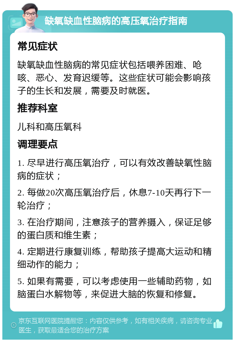 缺氧缺血性脑病的高压氧治疗指南 常见症状 缺氧缺血性脑病的常见症状包括喂养困难、呛咳、恶心、发育迟缓等。这些症状可能会影响孩子的生长和发展，需要及时就医。 推荐科室 儿科和高压氧科 调理要点 1. 尽早进行高压氧治疗，可以有效改善缺氧性脑病的症状； 2. 每做20次高压氧治疗后，休息7-10天再行下一轮治疗； 3. 在治疗期间，注意孩子的营养摄入，保证足够的蛋白质和维生素； 4. 定期进行康复训练，帮助孩子提高大运动和精细动作的能力； 5. 如果有需要，可以考虑使用一些辅助药物，如脑蛋白水解物等，来促进大脑的恢复和修复。