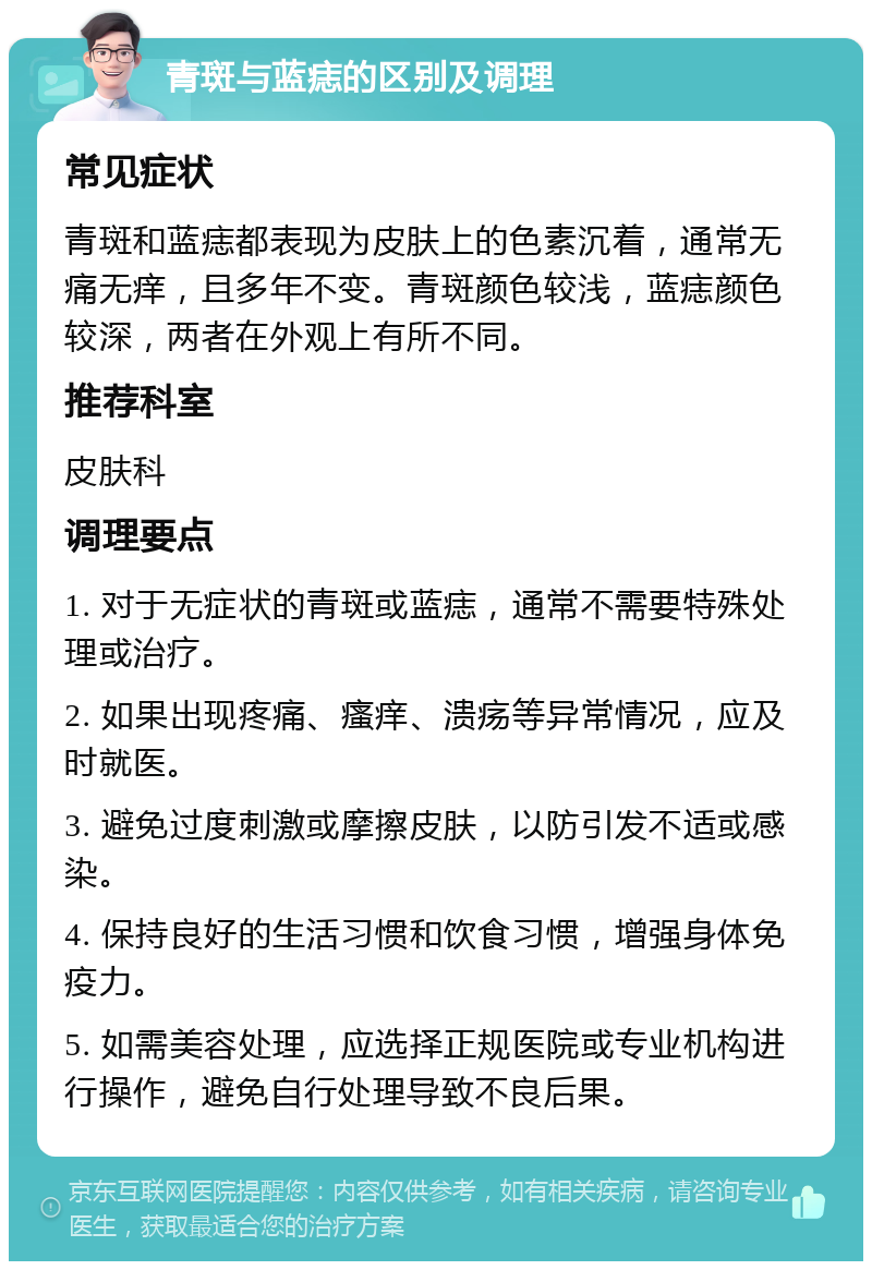 青斑与蓝痣的区别及调理 常见症状 青斑和蓝痣都表现为皮肤上的色素沉着，通常无痛无痒，且多年不变。青斑颜色较浅，蓝痣颜色较深，两者在外观上有所不同。 推荐科室 皮肤科 调理要点 1. 对于无症状的青斑或蓝痣，通常不需要特殊处理或治疗。 2. 如果出现疼痛、瘙痒、溃疡等异常情况，应及时就医。 3. 避免过度刺激或摩擦皮肤，以防引发不适或感染。 4. 保持良好的生活习惯和饮食习惯，增强身体免疫力。 5. 如需美容处理，应选择正规医院或专业机构进行操作，避免自行处理导致不良后果。