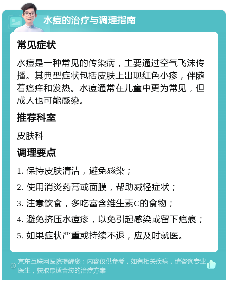 水痘的治疗与调理指南 常见症状 水痘是一种常见的传染病，主要通过空气飞沫传播。其典型症状包括皮肤上出现红色小疹，伴随着瘙痒和发热。水痘通常在儿童中更为常见，但成人也可能感染。 推荐科室 皮肤科 调理要点 1. 保持皮肤清洁，避免感染； 2. 使用消炎药膏或面膜，帮助减轻症状； 3. 注意饮食，多吃富含维生素C的食物； 4. 避免挤压水痘疹，以免引起感染或留下疤痕； 5. 如果症状严重或持续不退，应及时就医。