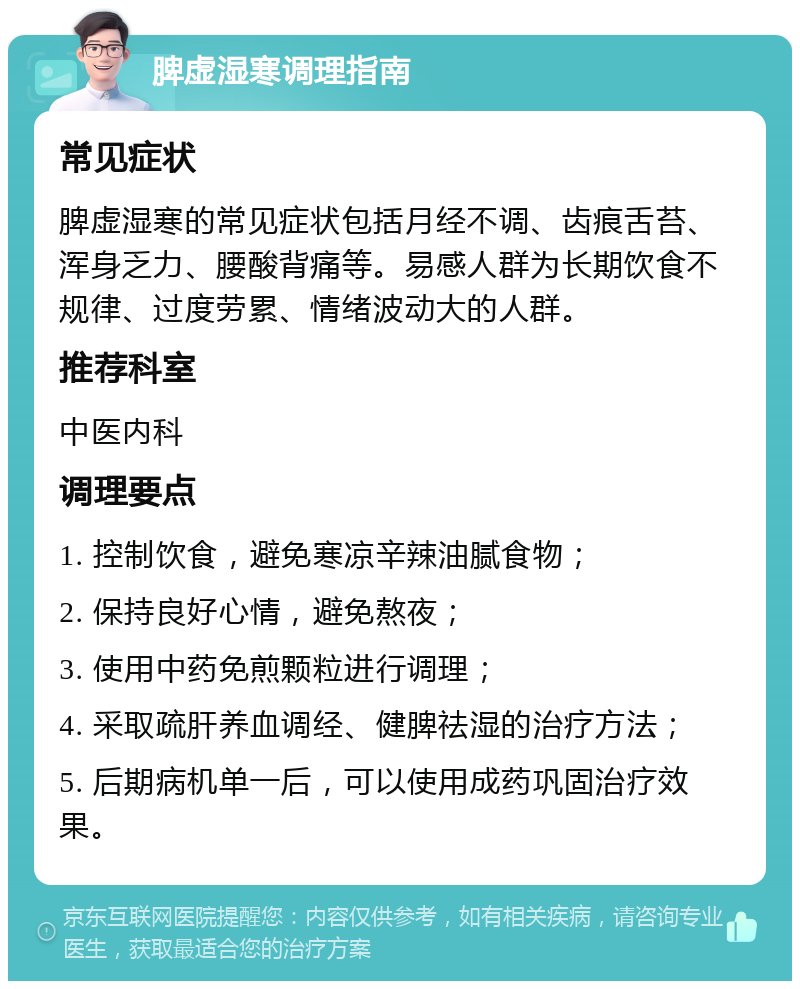 脾虚湿寒调理指南 常见症状 脾虚湿寒的常见症状包括月经不调、齿痕舌苔、浑身乏力、腰酸背痛等。易感人群为长期饮食不规律、过度劳累、情绪波动大的人群。 推荐科室 中医内科 调理要点 1. 控制饮食，避免寒凉辛辣油腻食物； 2. 保持良好心情，避免熬夜； 3. 使用中药免煎颗粒进行调理； 4. 采取疏肝养血调经、健脾祛湿的治疗方法； 5. 后期病机单一后，可以使用成药巩固治疗效果。