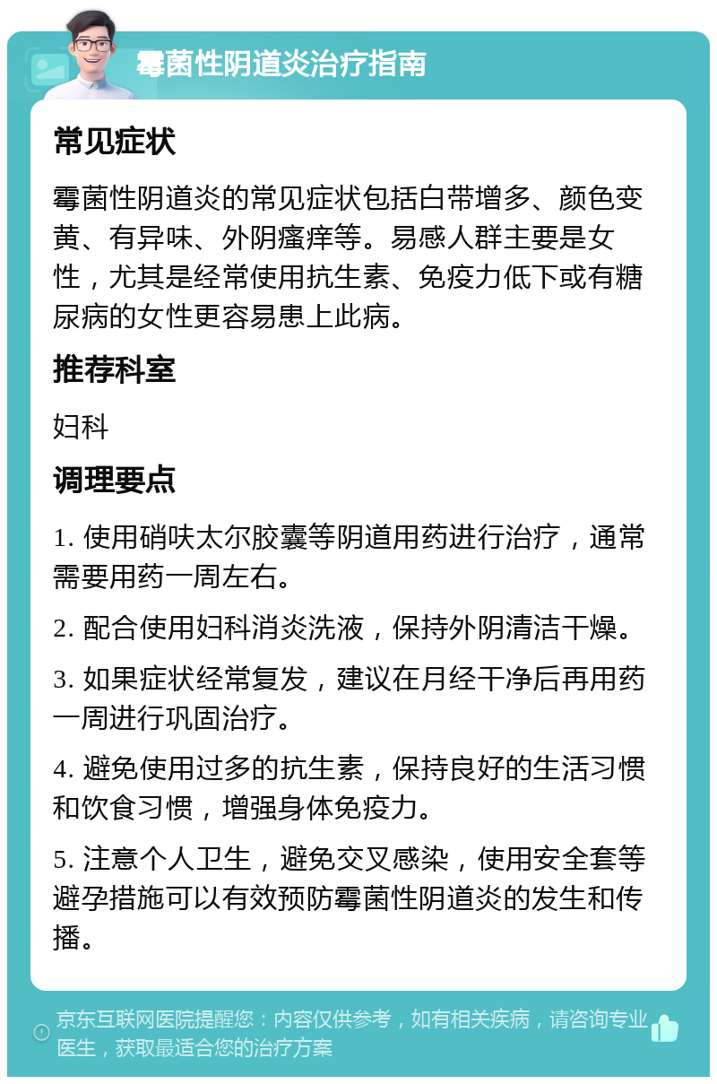 霉菌性阴道炎治疗指南 常见症状 霉菌性阴道炎的常见症状包括白带增多、颜色变黄、有异味、外阴瘙痒等。易感人群主要是女性，尤其是经常使用抗生素、免疫力低下或有糖尿病的女性更容易患上此病。 推荐科室 妇科 调理要点 1. 使用硝呋太尔胶囊等阴道用药进行治疗，通常需要用药一周左右。 2. 配合使用妇科消炎洗液，保持外阴清洁干燥。 3. 如果症状经常复发，建议在月经干净后再用药一周进行巩固治疗。 4. 避免使用过多的抗生素，保持良好的生活习惯和饮食习惯，增强身体免疫力。 5. 注意个人卫生，避免交叉感染，使用安全套等避孕措施可以有效预防霉菌性阴道炎的发生和传播。