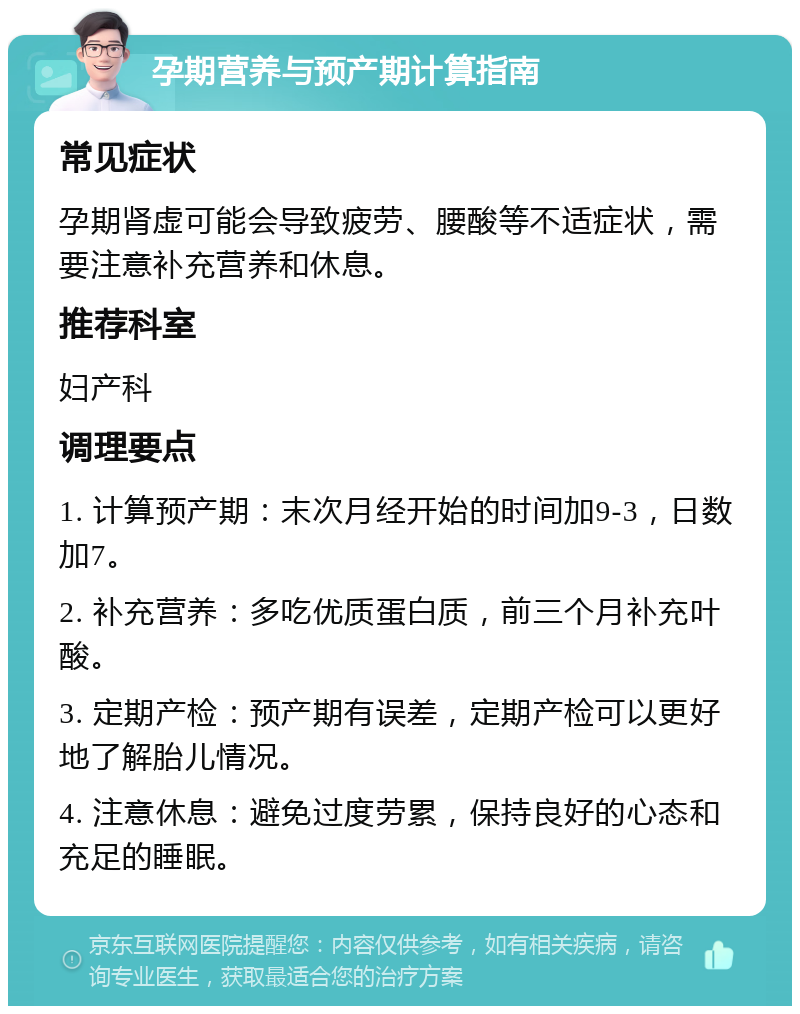 孕期营养与预产期计算指南 常见症状 孕期肾虚可能会导致疲劳、腰酸等不适症状，需要注意补充营养和休息。 推荐科室 妇产科 调理要点 1. 计算预产期：末次月经开始的时间加9-3，日数加7。 2. 补充营养：多吃优质蛋白质，前三个月补充叶酸。 3. 定期产检：预产期有误差，定期产检可以更好地了解胎儿情况。 4. 注意休息：避免过度劳累，保持良好的心态和充足的睡眠。