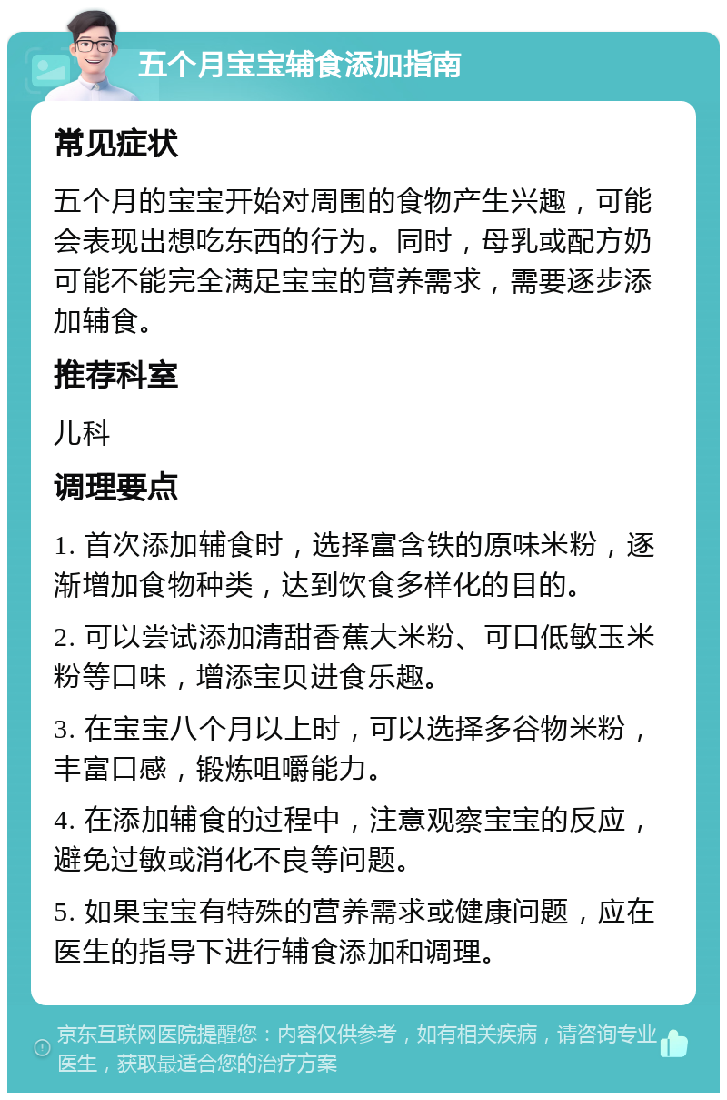 五个月宝宝辅食添加指南 常见症状 五个月的宝宝开始对周围的食物产生兴趣，可能会表现出想吃东西的行为。同时，母乳或配方奶可能不能完全满足宝宝的营养需求，需要逐步添加辅食。 推荐科室 儿科 调理要点 1. 首次添加辅食时，选择富含铁的原味米粉，逐渐增加食物种类，达到饮食多样化的目的。 2. 可以尝试添加清甜香蕉大米粉、可口低敏玉米粉等口味，增添宝贝进食乐趣。 3. 在宝宝八个月以上时，可以选择多谷物米粉，丰富口感，锻炼咀嚼能力。 4. 在添加辅食的过程中，注意观察宝宝的反应，避免过敏或消化不良等问题。 5. 如果宝宝有特殊的营养需求或健康问题，应在医生的指导下进行辅食添加和调理。