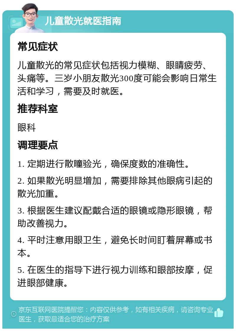 儿童散光就医指南 常见症状 儿童散光的常见症状包括视力模糊、眼睛疲劳、头痛等。三岁小朋友散光300度可能会影响日常生活和学习，需要及时就医。 推荐科室 眼科 调理要点 1. 定期进行散瞳验光，确保度数的准确性。 2. 如果散光明显增加，需要排除其他眼病引起的散光加重。 3. 根据医生建议配戴合适的眼镜或隐形眼镜，帮助改善视力。 4. 平时注意用眼卫生，避免长时间盯着屏幕或书本。 5. 在医生的指导下进行视力训练和眼部按摩，促进眼部健康。