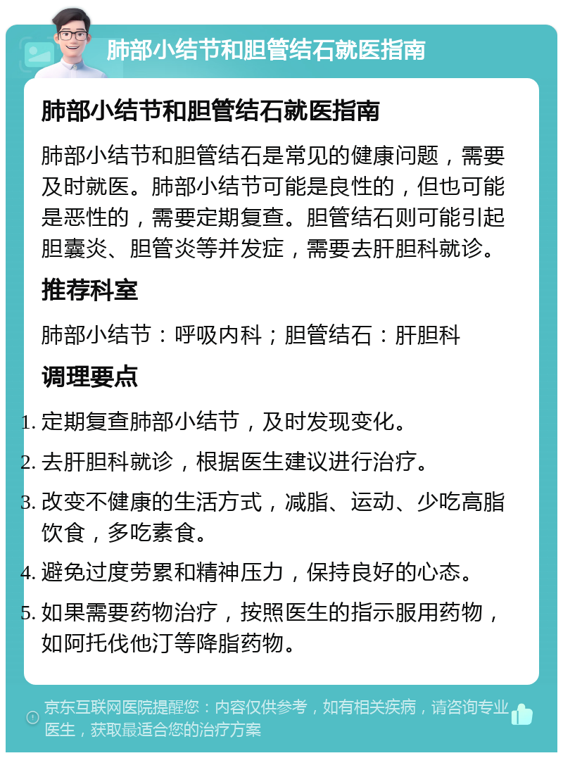 肺部小结节和胆管结石就医指南 肺部小结节和胆管结石就医指南 肺部小结节和胆管结石是常见的健康问题，需要及时就医。肺部小结节可能是良性的，但也可能是恶性的，需要定期复查。胆管结石则可能引起胆囊炎、胆管炎等并发症，需要去肝胆科就诊。 推荐科室 肺部小结节：呼吸内科；胆管结石：肝胆科 调理要点 定期复查肺部小结节，及时发现变化。 去肝胆科就诊，根据医生建议进行治疗。 改变不健康的生活方式，减脂、运动、少吃高脂饮食，多吃素食。 避免过度劳累和精神压力，保持良好的心态。 如果需要药物治疗，按照医生的指示服用药物，如阿托伐他汀等降脂药物。