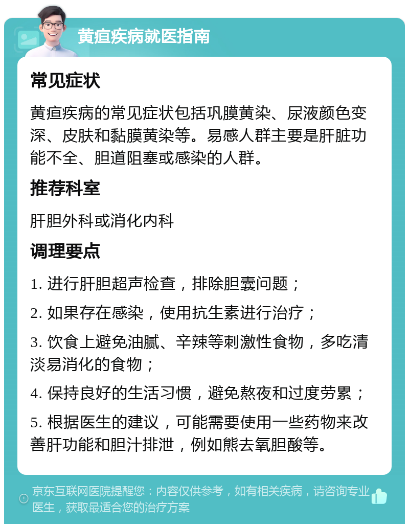 黄疸疾病就医指南 常见症状 黄疸疾病的常见症状包括巩膜黄染、尿液颜色变深、皮肤和黏膜黄染等。易感人群主要是肝脏功能不全、胆道阻塞或感染的人群。 推荐科室 肝胆外科或消化内科 调理要点 1. 进行肝胆超声检查，排除胆囊问题； 2. 如果存在感染，使用抗生素进行治疗； 3. 饮食上避免油腻、辛辣等刺激性食物，多吃清淡易消化的食物； 4. 保持良好的生活习惯，避免熬夜和过度劳累； 5. 根据医生的建议，可能需要使用一些药物来改善肝功能和胆汁排泄，例如熊去氧胆酸等。