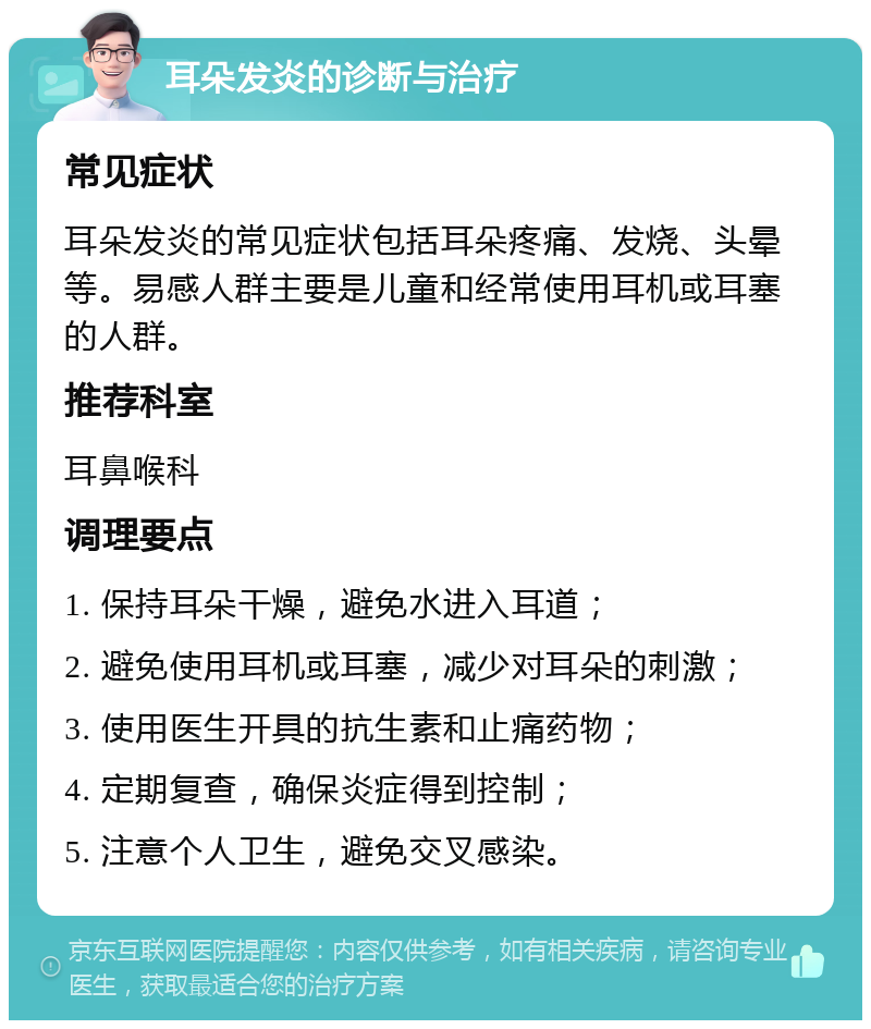 耳朵发炎的诊断与治疗 常见症状 耳朵发炎的常见症状包括耳朵疼痛、发烧、头晕等。易感人群主要是儿童和经常使用耳机或耳塞的人群。 推荐科室 耳鼻喉科 调理要点 1. 保持耳朵干燥，避免水进入耳道； 2. 避免使用耳机或耳塞，减少对耳朵的刺激； 3. 使用医生开具的抗生素和止痛药物； 4. 定期复查，确保炎症得到控制； 5. 注意个人卫生，避免交叉感染。