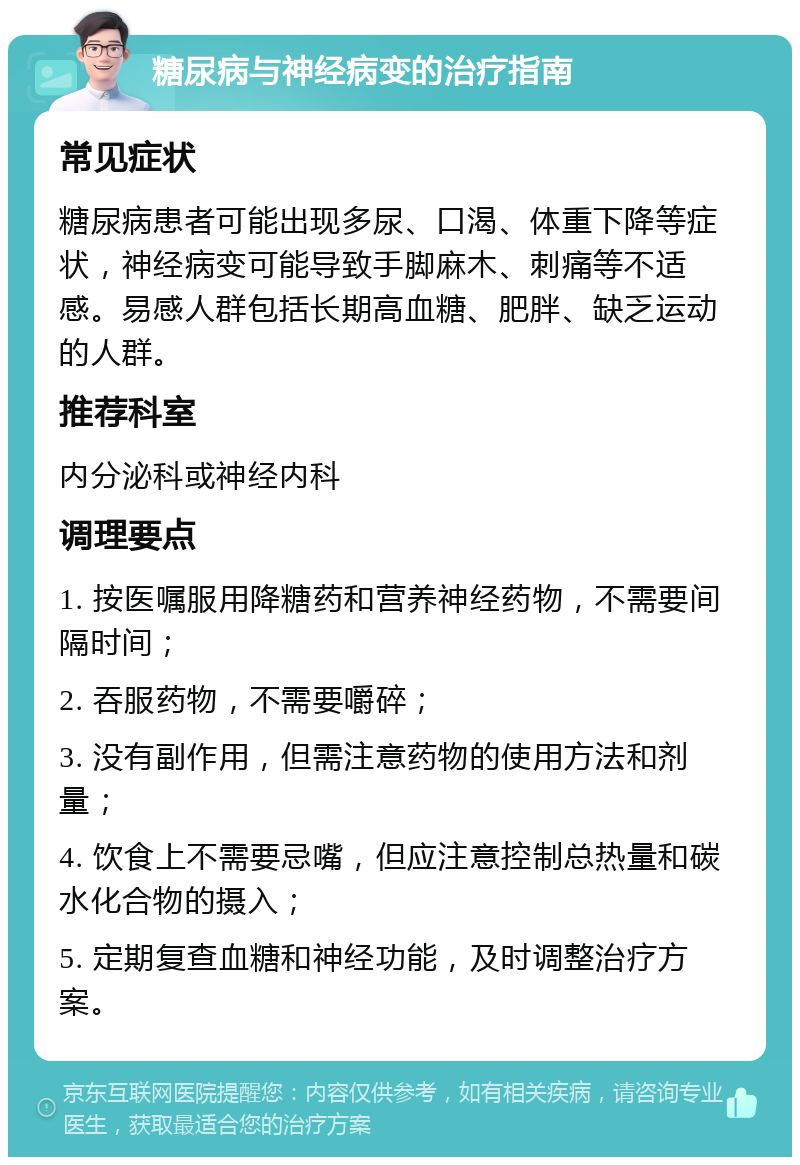 糖尿病与神经病变的治疗指南 常见症状 糖尿病患者可能出现多尿、口渴、体重下降等症状，神经病变可能导致手脚麻木、刺痛等不适感。易感人群包括长期高血糖、肥胖、缺乏运动的人群。 推荐科室 内分泌科或神经内科 调理要点 1. 按医嘱服用降糖药和营养神经药物，不需要间隔时间； 2. 吞服药物，不需要嚼碎； 3. 没有副作用，但需注意药物的使用方法和剂量； 4. 饮食上不需要忌嘴，但应注意控制总热量和碳水化合物的摄入； 5. 定期复查血糖和神经功能，及时调整治疗方案。