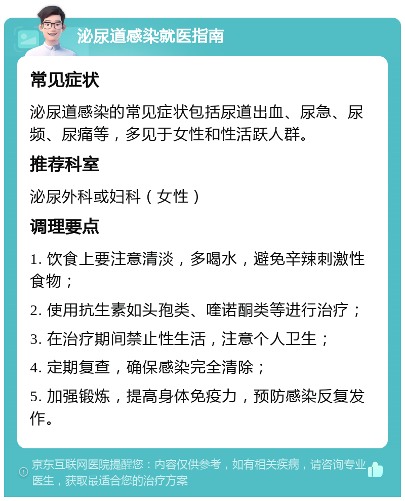 泌尿道感染就医指南 常见症状 泌尿道感染的常见症状包括尿道出血、尿急、尿频、尿痛等，多见于女性和性活跃人群。 推荐科室 泌尿外科或妇科（女性） 调理要点 1. 饮食上要注意清淡，多喝水，避免辛辣刺激性食物； 2. 使用抗生素如头孢类、喹诺酮类等进行治疗； 3. 在治疗期间禁止性生活，注意个人卫生； 4. 定期复查，确保感染完全清除； 5. 加强锻炼，提高身体免疫力，预防感染反复发作。