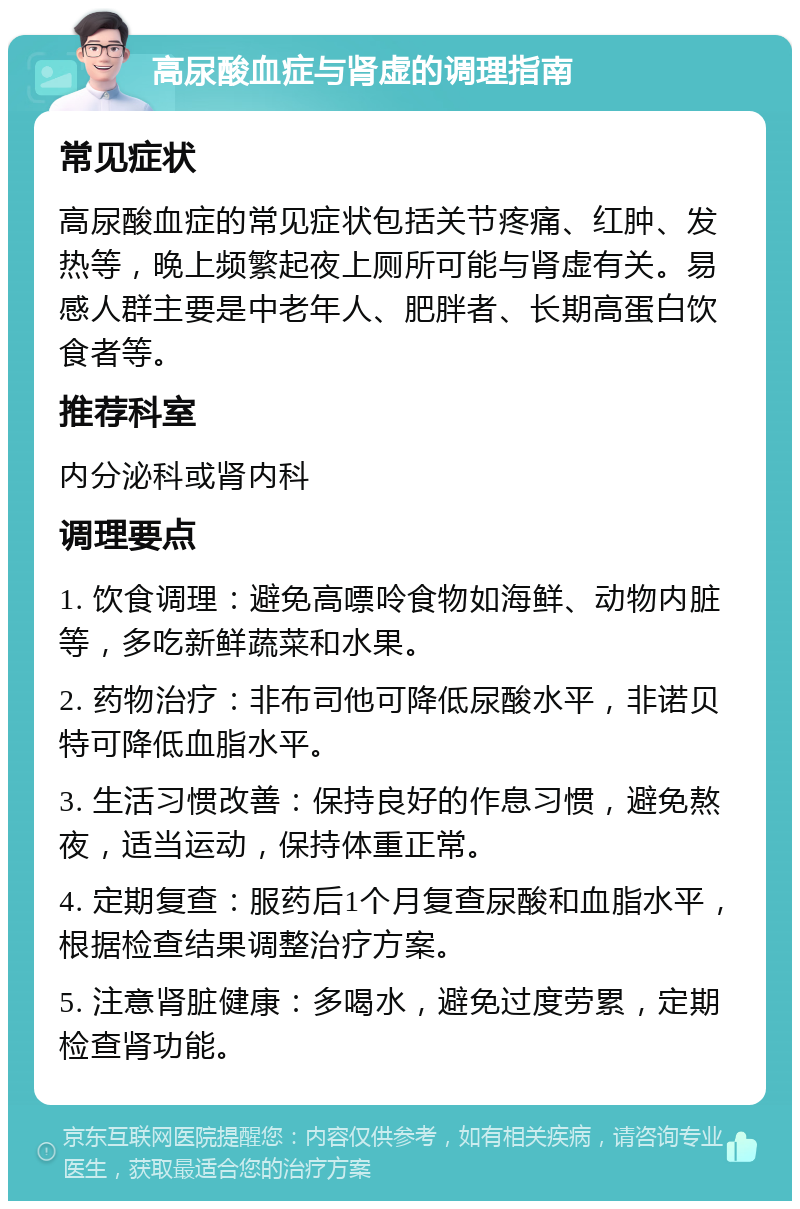 高尿酸血症与肾虚的调理指南 常见症状 高尿酸血症的常见症状包括关节疼痛、红肿、发热等，晚上频繁起夜上厕所可能与肾虚有关。易感人群主要是中老年人、肥胖者、长期高蛋白饮食者等。 推荐科室 内分泌科或肾内科 调理要点 1. 饮食调理：避免高嘌呤食物如海鲜、动物内脏等，多吃新鲜蔬菜和水果。 2. 药物治疗：非布司他可降低尿酸水平，非诺贝特可降低血脂水平。 3. 生活习惯改善：保持良好的作息习惯，避免熬夜，适当运动，保持体重正常。 4. 定期复查：服药后1个月复查尿酸和血脂水平，根据检查结果调整治疗方案。 5. 注意肾脏健康：多喝水，避免过度劳累，定期检查肾功能。