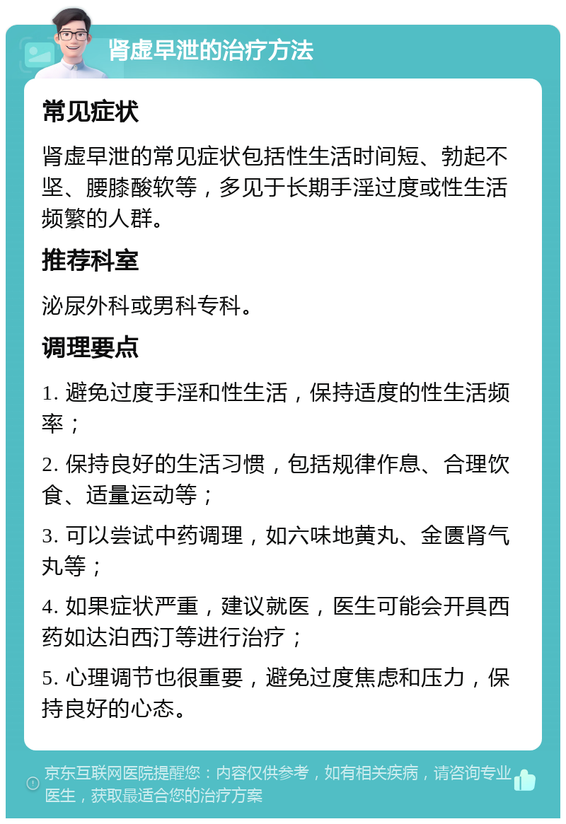 肾虚早泄的治疗方法 常见症状 肾虚早泄的常见症状包括性生活时间短、勃起不坚、腰膝酸软等，多见于长期手淫过度或性生活频繁的人群。 推荐科室 泌尿外科或男科专科。 调理要点 1. 避免过度手淫和性生活，保持适度的性生活频率； 2. 保持良好的生活习惯，包括规律作息、合理饮食、适量运动等； 3. 可以尝试中药调理，如六味地黄丸、金匮肾气丸等； 4. 如果症状严重，建议就医，医生可能会开具西药如达泊西汀等进行治疗； 5. 心理调节也很重要，避免过度焦虑和压力，保持良好的心态。