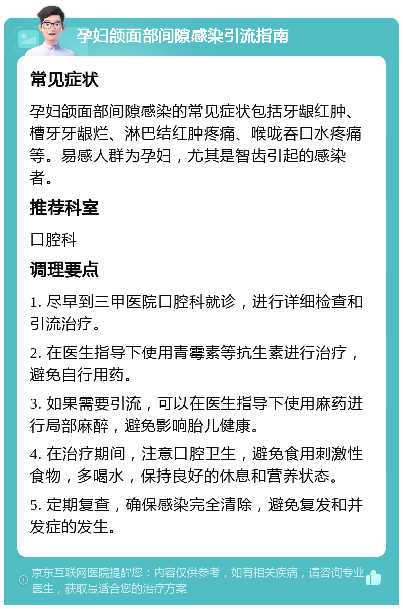 孕妇颌面部间隙感染引流指南 常见症状 孕妇颌面部间隙感染的常见症状包括牙龈红肿、槽牙牙龈烂、淋巴结红肿疼痛、喉咙吞口水疼痛等。易感人群为孕妇，尤其是智齿引起的感染者。 推荐科室 口腔科 调理要点 1. 尽早到三甲医院口腔科就诊，进行详细检查和引流治疗。 2. 在医生指导下使用青霉素等抗生素进行治疗，避免自行用药。 3. 如果需要引流，可以在医生指导下使用麻药进行局部麻醉，避免影响胎儿健康。 4. 在治疗期间，注意口腔卫生，避免食用刺激性食物，多喝水，保持良好的休息和营养状态。 5. 定期复查，确保感染完全清除，避免复发和并发症的发生。