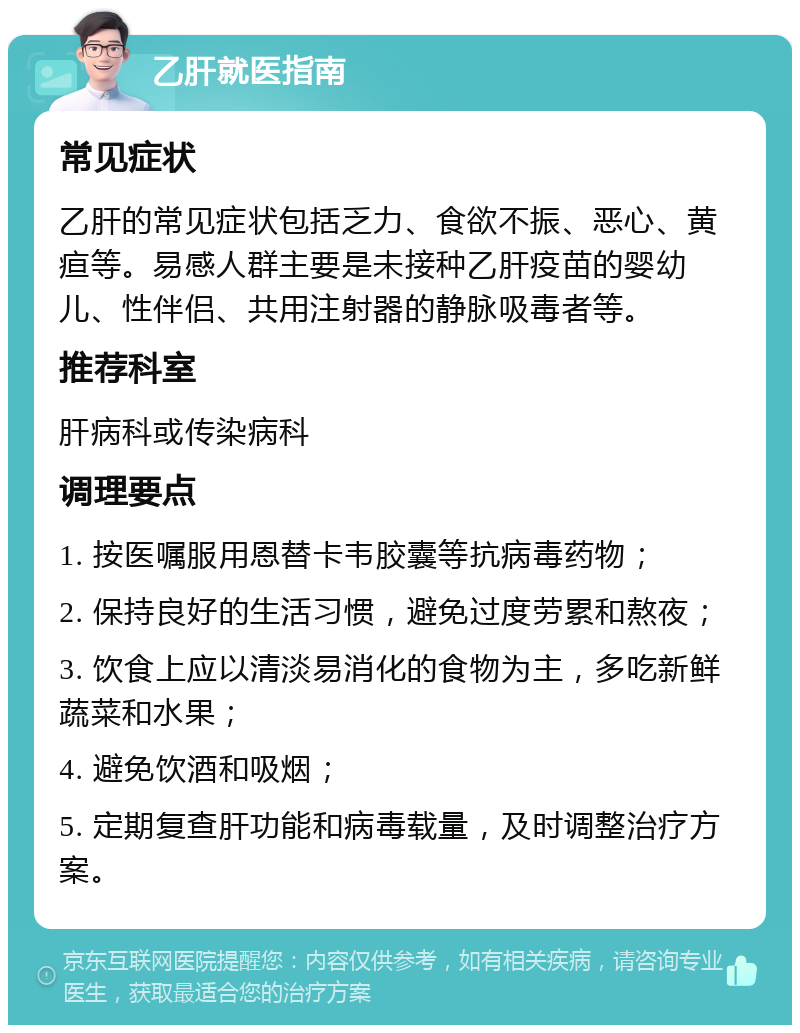 乙肝就医指南 常见症状 乙肝的常见症状包括乏力、食欲不振、恶心、黄疸等。易感人群主要是未接种乙肝疫苗的婴幼儿、性伴侣、共用注射器的静脉吸毒者等。 推荐科室 肝病科或传染病科 调理要点 1. 按医嘱服用恩替卡韦胶囊等抗病毒药物； 2. 保持良好的生活习惯，避免过度劳累和熬夜； 3. 饮食上应以清淡易消化的食物为主，多吃新鲜蔬菜和水果； 4. 避免饮酒和吸烟； 5. 定期复查肝功能和病毒载量，及时调整治疗方案。