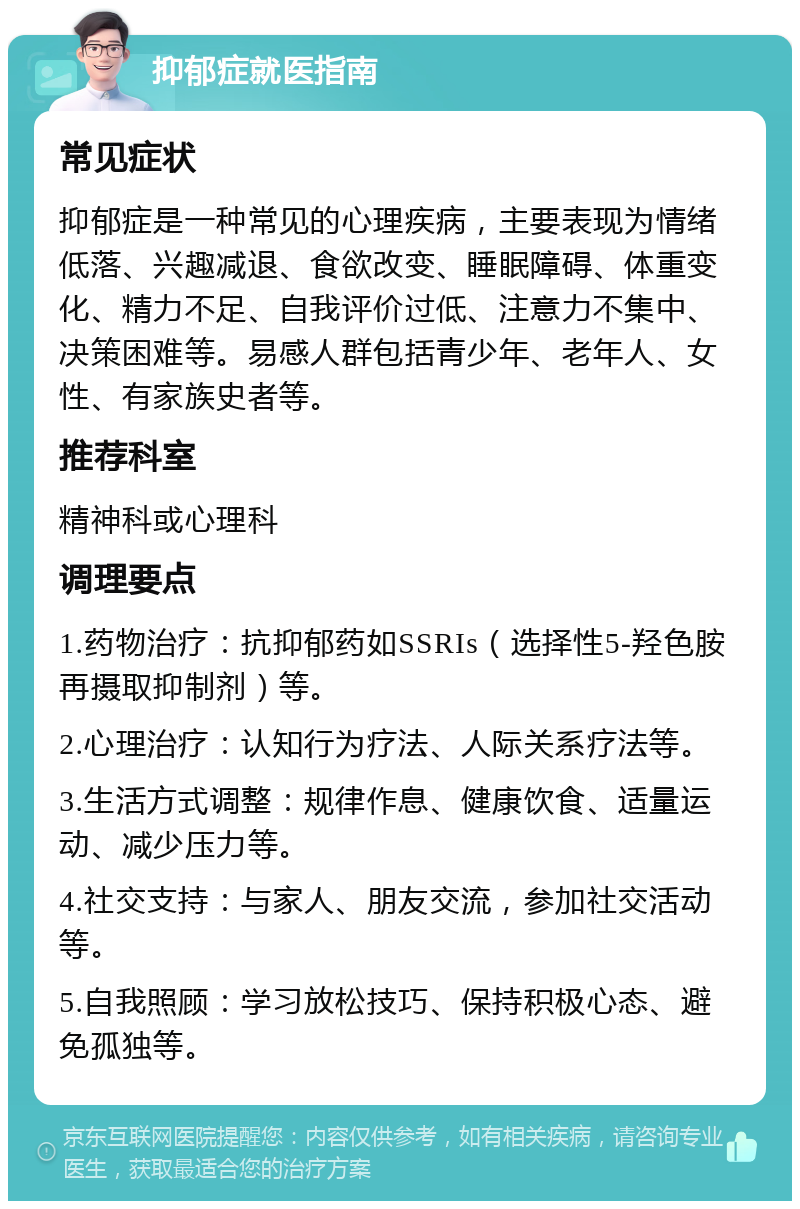 抑郁症就医指南 常见症状 抑郁症是一种常见的心理疾病，主要表现为情绪低落、兴趣减退、食欲改变、睡眠障碍、体重变化、精力不足、自我评价过低、注意力不集中、决策困难等。易感人群包括青少年、老年人、女性、有家族史者等。 推荐科室 精神科或心理科 调理要点 1.药物治疗：抗抑郁药如SSRIs（选择性5-羟色胺再摄取抑制剂）等。 2.心理治疗：认知行为疗法、人际关系疗法等。 3.生活方式调整：规律作息、健康饮食、适量运动、减少压力等。 4.社交支持：与家人、朋友交流，参加社交活动等。 5.自我照顾：学习放松技巧、保持积极心态、避免孤独等。