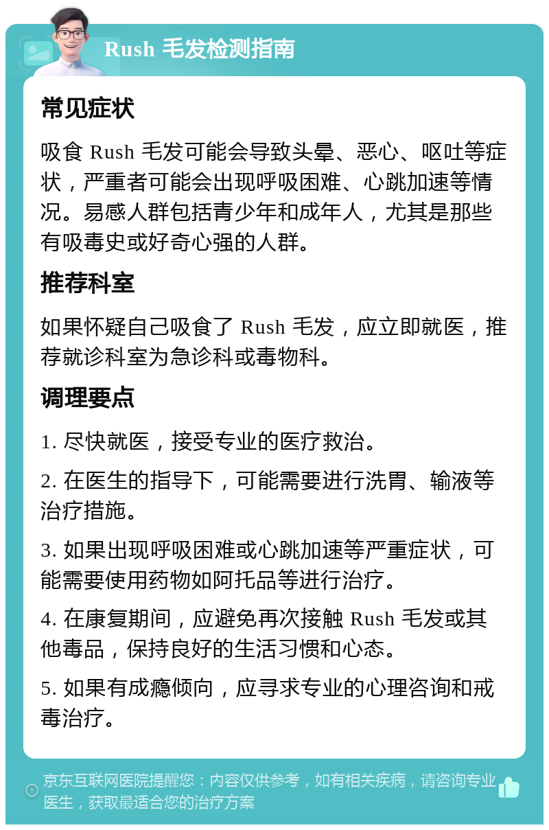 Rush 毛发检测指南 常见症状 吸食 Rush 毛发可能会导致头晕、恶心、呕吐等症状，严重者可能会出现呼吸困难、心跳加速等情况。易感人群包括青少年和成年人，尤其是那些有吸毒史或好奇心强的人群。 推荐科室 如果怀疑自己吸食了 Rush 毛发，应立即就医，推荐就诊科室为急诊科或毒物科。 调理要点 1. 尽快就医，接受专业的医疗救治。 2. 在医生的指导下，可能需要进行洗胃、输液等治疗措施。 3. 如果出现呼吸困难或心跳加速等严重症状，可能需要使用药物如阿托品等进行治疗。 4. 在康复期间，应避免再次接触 Rush 毛发或其他毒品，保持良好的生活习惯和心态。 5. 如果有成瘾倾向，应寻求专业的心理咨询和戒毒治疗。