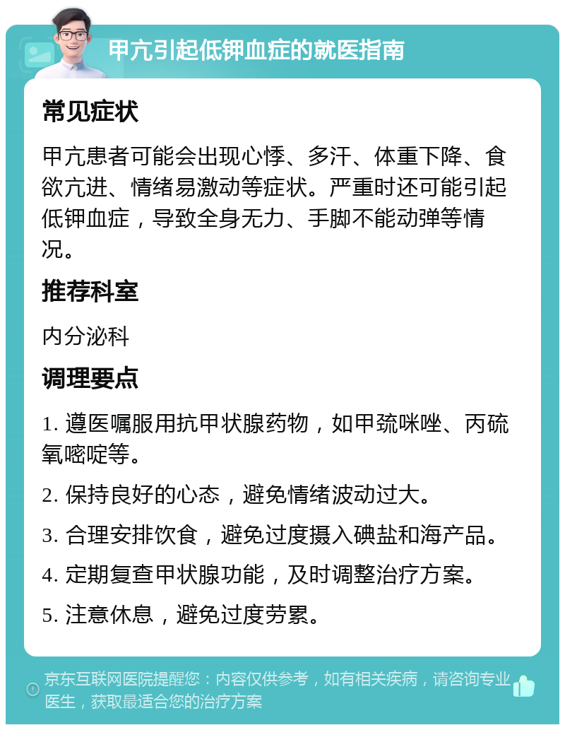 甲亢引起低钾血症的就医指南 常见症状 甲亢患者可能会出现心悸、多汗、体重下降、食欲亢进、情绪易激动等症状。严重时还可能引起低钾血症，导致全身无力、手脚不能动弹等情况。 推荐科室 内分泌科 调理要点 1. 遵医嘱服用抗甲状腺药物，如甲巯咪唑、丙硫氧嘧啶等。 2. 保持良好的心态，避免情绪波动过大。 3. 合理安排饮食，避免过度摄入碘盐和海产品。 4. 定期复查甲状腺功能，及时调整治疗方案。 5. 注意休息，避免过度劳累。