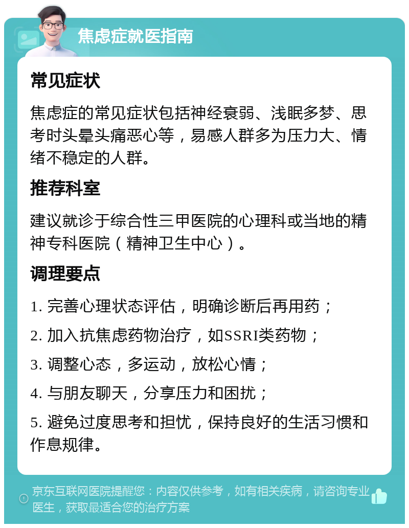 焦虑症就医指南 常见症状 焦虑症的常见症状包括神经衰弱、浅眠多梦、思考时头晕头痛恶心等，易感人群多为压力大、情绪不稳定的人群。 推荐科室 建议就诊于综合性三甲医院的心理科或当地的精神专科医院（精神卫生中心）。 调理要点 1. 完善心理状态评估，明确诊断后再用药； 2. 加入抗焦虑药物治疗，如SSRI类药物； 3. 调整心态，多运动，放松心情； 4. 与朋友聊天，分享压力和困扰； 5. 避免过度思考和担忧，保持良好的生活习惯和作息规律。