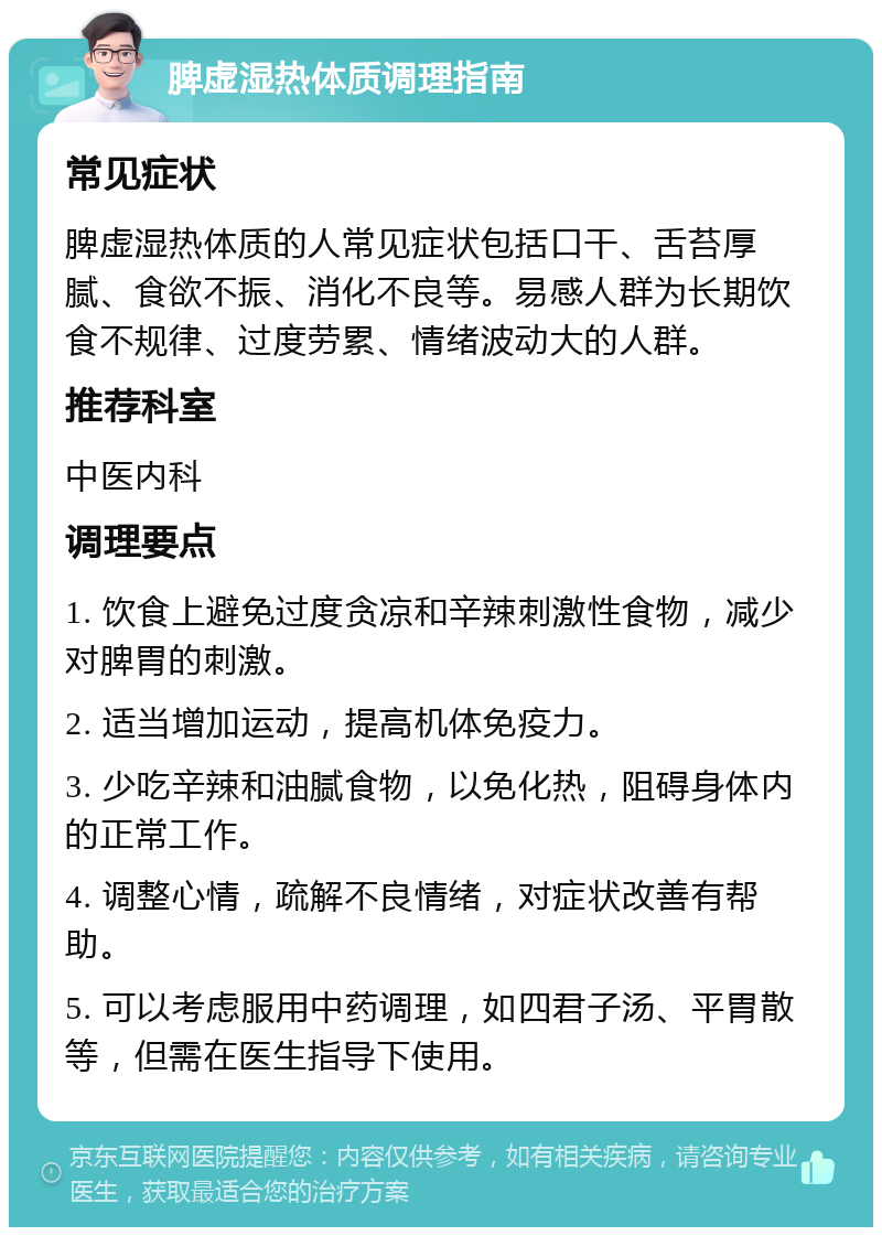 脾虚湿热体质调理指南 常见症状 脾虚湿热体质的人常见症状包括口干、舌苔厚腻、食欲不振、消化不良等。易感人群为长期饮食不规律、过度劳累、情绪波动大的人群。 推荐科室 中医内科 调理要点 1. 饮食上避免过度贪凉和辛辣刺激性食物，减少对脾胃的刺激。 2. 适当增加运动，提高机体免疫力。 3. 少吃辛辣和油腻食物，以免化热，阻碍身体内的正常工作。 4. 调整心情，疏解不良情绪，对症状改善有帮助。 5. 可以考虑服用中药调理，如四君子汤、平胃散等，但需在医生指导下使用。