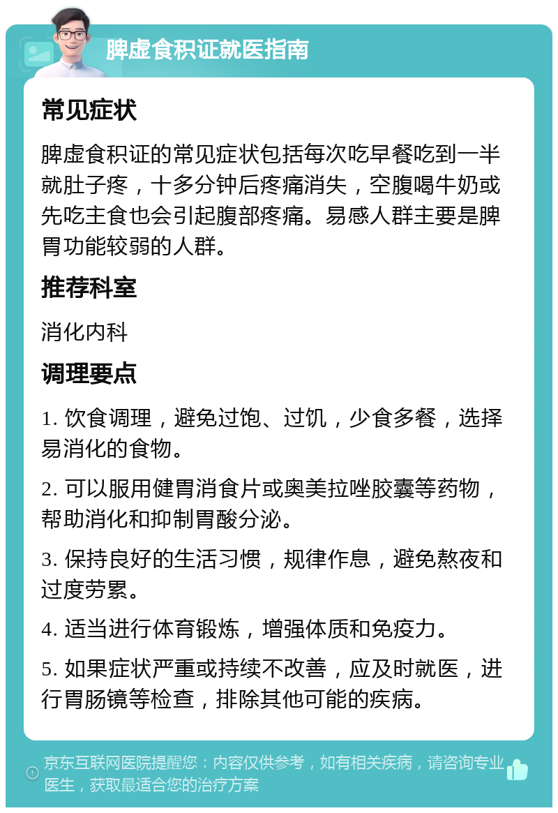 脾虚食积证就医指南 常见症状 脾虚食积证的常见症状包括每次吃早餐吃到一半就肚子疼，十多分钟后疼痛消失，空腹喝牛奶或先吃主食也会引起腹部疼痛。易感人群主要是脾胃功能较弱的人群。 推荐科室 消化内科 调理要点 1. 饮食调理，避免过饱、过饥，少食多餐，选择易消化的食物。 2. 可以服用健胃消食片或奥美拉唑胶囊等药物，帮助消化和抑制胃酸分泌。 3. 保持良好的生活习惯，规律作息，避免熬夜和过度劳累。 4. 适当进行体育锻炼，增强体质和免疫力。 5. 如果症状严重或持续不改善，应及时就医，进行胃肠镜等检查，排除其他可能的疾病。