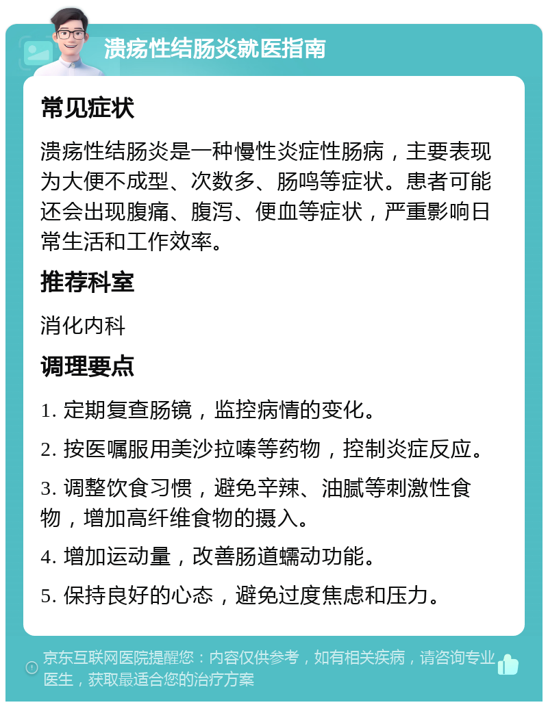 溃疡性结肠炎就医指南 常见症状 溃疡性结肠炎是一种慢性炎症性肠病，主要表现为大便不成型、次数多、肠鸣等症状。患者可能还会出现腹痛、腹泻、便血等症状，严重影响日常生活和工作效率。 推荐科室 消化内科 调理要点 1. 定期复查肠镜，监控病情的变化。 2. 按医嘱服用美沙拉嗪等药物，控制炎症反应。 3. 调整饮食习惯，避免辛辣、油腻等刺激性食物，增加高纤维食物的摄入。 4. 增加运动量，改善肠道蠕动功能。 5. 保持良好的心态，避免过度焦虑和压力。