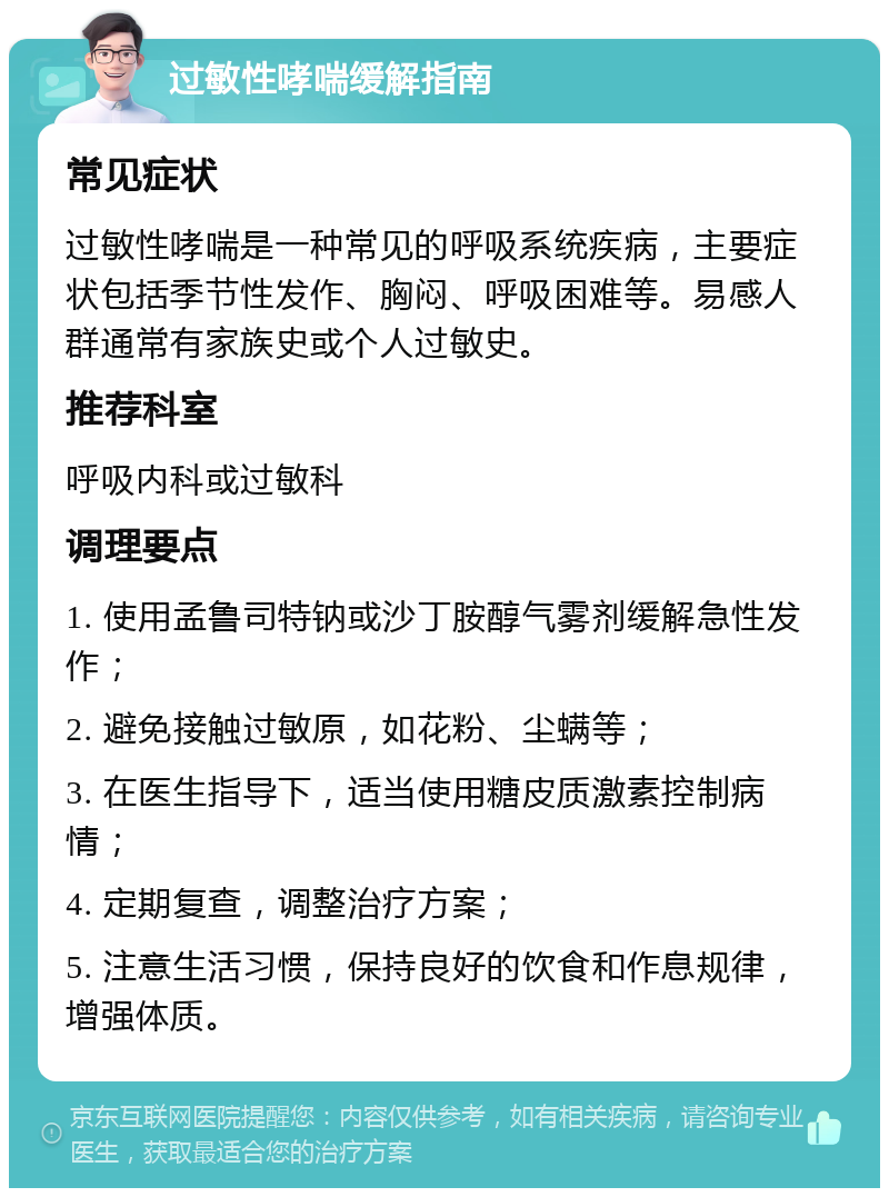 过敏性哮喘缓解指南 常见症状 过敏性哮喘是一种常见的呼吸系统疾病，主要症状包括季节性发作、胸闷、呼吸困难等。易感人群通常有家族史或个人过敏史。 推荐科室 呼吸内科或过敏科 调理要点 1. 使用孟鲁司特钠或沙丁胺醇气雾剂缓解急性发作； 2. 避免接触过敏原，如花粉、尘螨等； 3. 在医生指导下，适当使用糖皮质激素控制病情； 4. 定期复查，调整治疗方案； 5. 注意生活习惯，保持良好的饮食和作息规律，增强体质。