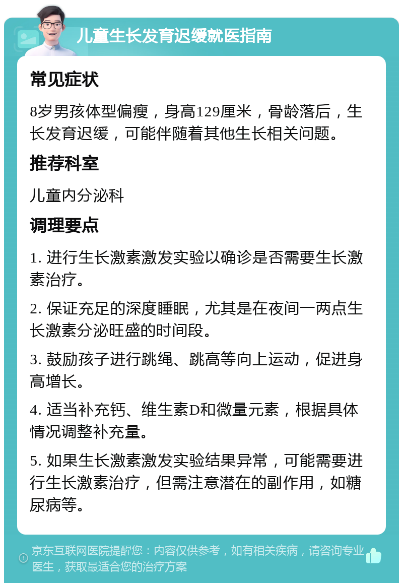 儿童生长发育迟缓就医指南 常见症状 8岁男孩体型偏瘦，身高129厘米，骨龄落后，生长发育迟缓，可能伴随着其他生长相关问题。 推荐科室 儿童内分泌科 调理要点 1. 进行生长激素激发实验以确诊是否需要生长激素治疗。 2. 保证充足的深度睡眠，尤其是在夜间一两点生长激素分泌旺盛的时间段。 3. 鼓励孩子进行跳绳、跳高等向上运动，促进身高增长。 4. 适当补充钙、维生素D和微量元素，根据具体情况调整补充量。 5. 如果生长激素激发实验结果异常，可能需要进行生长激素治疗，但需注意潜在的副作用，如糖尿病等。