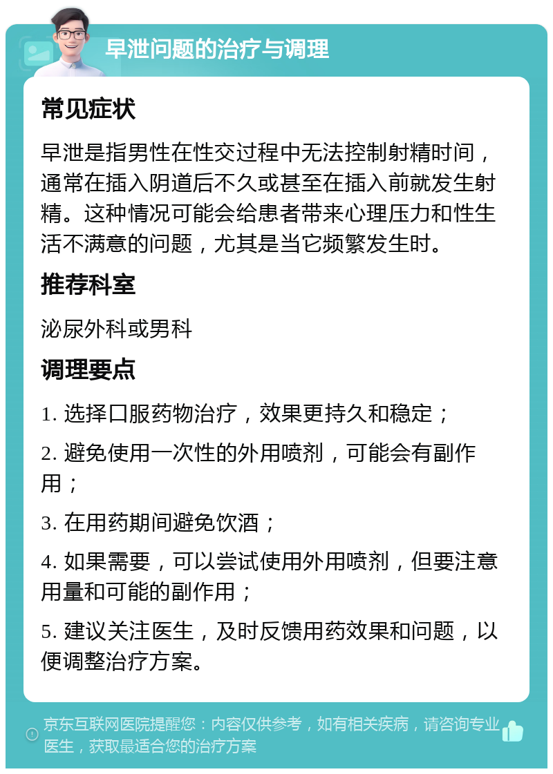 早泄问题的治疗与调理 常见症状 早泄是指男性在性交过程中无法控制射精时间，通常在插入阴道后不久或甚至在插入前就发生射精。这种情况可能会给患者带来心理压力和性生活不满意的问题，尤其是当它频繁发生时。 推荐科室 泌尿外科或男科 调理要点 1. 选择口服药物治疗，效果更持久和稳定； 2. 避免使用一次性的外用喷剂，可能会有副作用； 3. 在用药期间避免饮酒； 4. 如果需要，可以尝试使用外用喷剂，但要注意用量和可能的副作用； 5. 建议关注医生，及时反馈用药效果和问题，以便调整治疗方案。