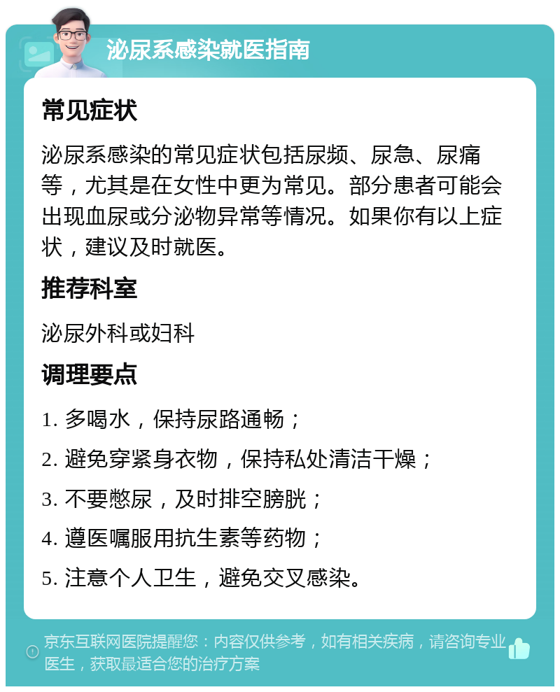 泌尿系感染就医指南 常见症状 泌尿系感染的常见症状包括尿频、尿急、尿痛等，尤其是在女性中更为常见。部分患者可能会出现血尿或分泌物异常等情况。如果你有以上症状，建议及时就医。 推荐科室 泌尿外科或妇科 调理要点 1. 多喝水，保持尿路通畅； 2. 避免穿紧身衣物，保持私处清洁干燥； 3. 不要憋尿，及时排空膀胱； 4. 遵医嘱服用抗生素等药物； 5. 注意个人卫生，避免交叉感染。