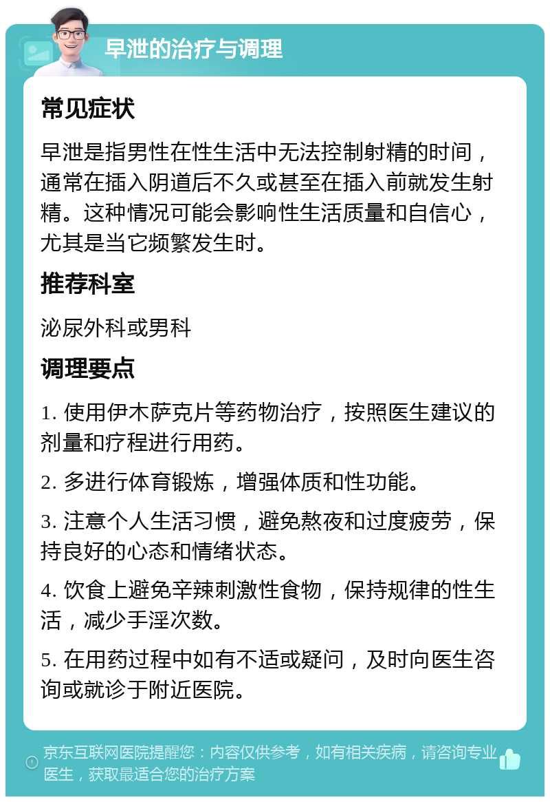 早泄的治疗与调理 常见症状 早泄是指男性在性生活中无法控制射精的时间，通常在插入阴道后不久或甚至在插入前就发生射精。这种情况可能会影响性生活质量和自信心，尤其是当它频繁发生时。 推荐科室 泌尿外科或男科 调理要点 1. 使用伊木萨克片等药物治疗，按照医生建议的剂量和疗程进行用药。 2. 多进行体育锻炼，增强体质和性功能。 3. 注意个人生活习惯，避免熬夜和过度疲劳，保持良好的心态和情绪状态。 4. 饮食上避免辛辣刺激性食物，保持规律的性生活，减少手淫次数。 5. 在用药过程中如有不适或疑问，及时向医生咨询或就诊于附近医院。