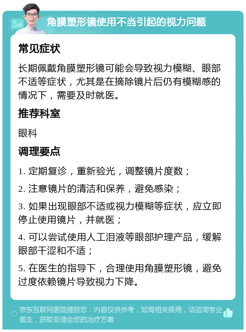 角膜塑形镜使用不当引起的视力问题 常见症状 长期佩戴角膜塑形镜可能会导致视力模糊、眼部不适等症状，尤其是在摘除镜片后仍有模糊感的情况下，需要及时就医。 推荐科室 眼科 调理要点 1. 定期复诊，重新验光，调整镜片度数； 2. 注意镜片的清洁和保养，避免感染； 3. 如果出现眼部不适或视力模糊等症状，应立即停止使用镜片，并就医； 4. 可以尝试使用人工泪液等眼部护理产品，缓解眼部干涩和不适； 5. 在医生的指导下，合理使用角膜塑形镜，避免过度依赖镜片导致视力下降。