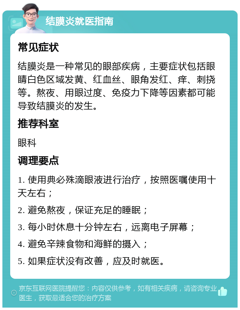 结膜炎就医指南 常见症状 结膜炎是一种常见的眼部疾病，主要症状包括眼睛白色区域发黄、红血丝、眼角发红、痒、刺挠等。熬夜、用眼过度、免疫力下降等因素都可能导致结膜炎的发生。 推荐科室 眼科 调理要点 1. 使用典必殊滴眼液进行治疗，按照医嘱使用十天左右； 2. 避免熬夜，保证充足的睡眠； 3. 每小时休息十分钟左右，远离电子屏幕； 4. 避免辛辣食物和海鲜的摄入； 5. 如果症状没有改善，应及时就医。