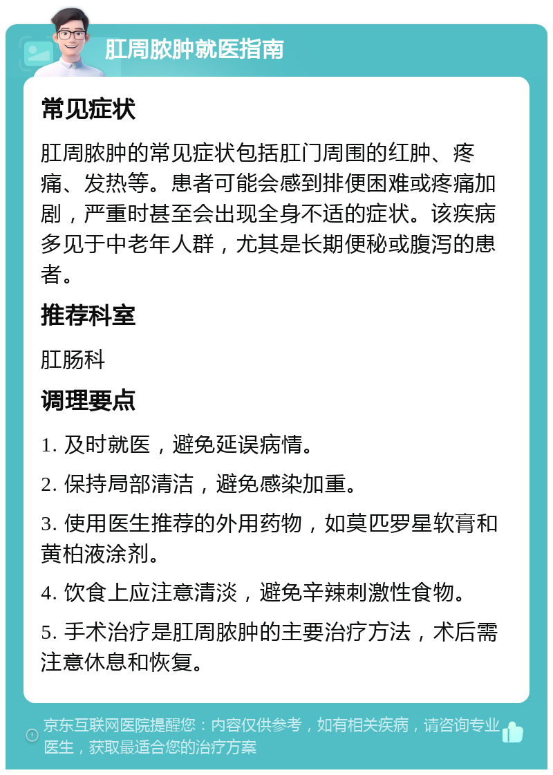 肛周脓肿就医指南 常见症状 肛周脓肿的常见症状包括肛门周围的红肿、疼痛、发热等。患者可能会感到排便困难或疼痛加剧，严重时甚至会出现全身不适的症状。该疾病多见于中老年人群，尤其是长期便秘或腹泻的患者。 推荐科室 肛肠科 调理要点 1. 及时就医，避免延误病情。 2. 保持局部清洁，避免感染加重。 3. 使用医生推荐的外用药物，如莫匹罗星软膏和黄柏液涂剂。 4. 饮食上应注意清淡，避免辛辣刺激性食物。 5. 手术治疗是肛周脓肿的主要治疗方法，术后需注意休息和恢复。