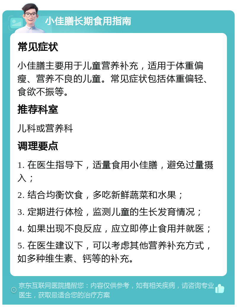 小佳膳长期食用指南 常见症状 小佳膳主要用于儿童营养补充，适用于体重偏瘦、营养不良的儿童。常见症状包括体重偏轻、食欲不振等。 推荐科室 儿科或营养科 调理要点 1. 在医生指导下，适量食用小佳膳，避免过量摄入； 2. 结合均衡饮食，多吃新鲜蔬菜和水果； 3. 定期进行体检，监测儿童的生长发育情况； 4. 如果出现不良反应，应立即停止食用并就医； 5. 在医生建议下，可以考虑其他营养补充方式，如多种维生素、钙等的补充。