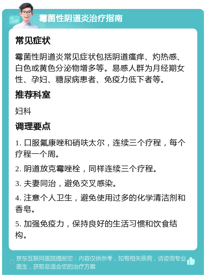 霉菌性阴道炎治疗指南 常见症状 霉菌性阴道炎常见症状包括阴道瘙痒、灼热感、白色或黄色分泌物增多等。易感人群为月经期女性、孕妇、糖尿病患者、免疫力低下者等。 推荐科室 妇科 调理要点 1. 口服氟康唑和硝呋太尔，连续三个疗程，每个疗程一个周。 2. 阴道放克霉唑栓，同样连续三个疗程。 3. 夫妻同治，避免交叉感染。 4. 注意个人卫生，避免使用过多的化学清洁剂和香皂。 5. 加强免疫力，保持良好的生活习惯和饮食结构。