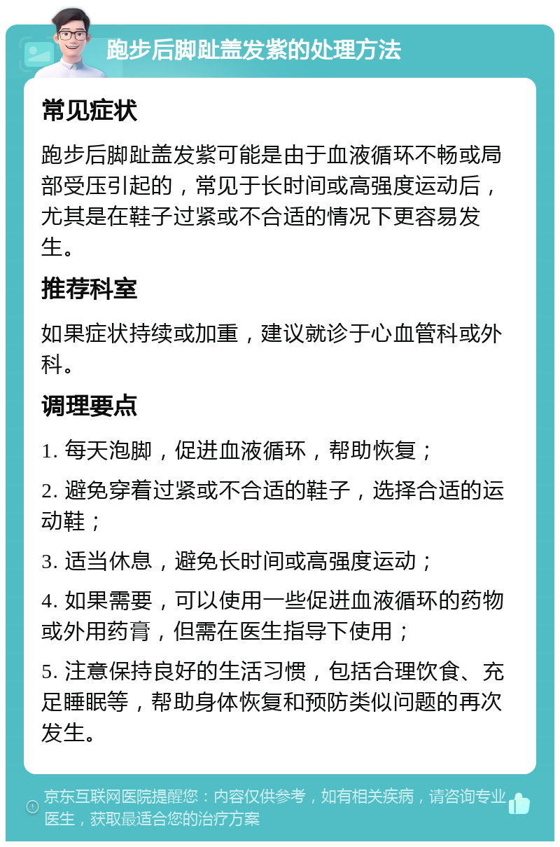 跑步后脚趾盖发紫的处理方法 常见症状 跑步后脚趾盖发紫可能是由于血液循环不畅或局部受压引起的，常见于长时间或高强度运动后，尤其是在鞋子过紧或不合适的情况下更容易发生。 推荐科室 如果症状持续或加重，建议就诊于心血管科或外科。 调理要点 1. 每天泡脚，促进血液循环，帮助恢复； 2. 避免穿着过紧或不合适的鞋子，选择合适的运动鞋； 3. 适当休息，避免长时间或高强度运动； 4. 如果需要，可以使用一些促进血液循环的药物或外用药膏，但需在医生指导下使用； 5. 注意保持良好的生活习惯，包括合理饮食、充足睡眠等，帮助身体恢复和预防类似问题的再次发生。