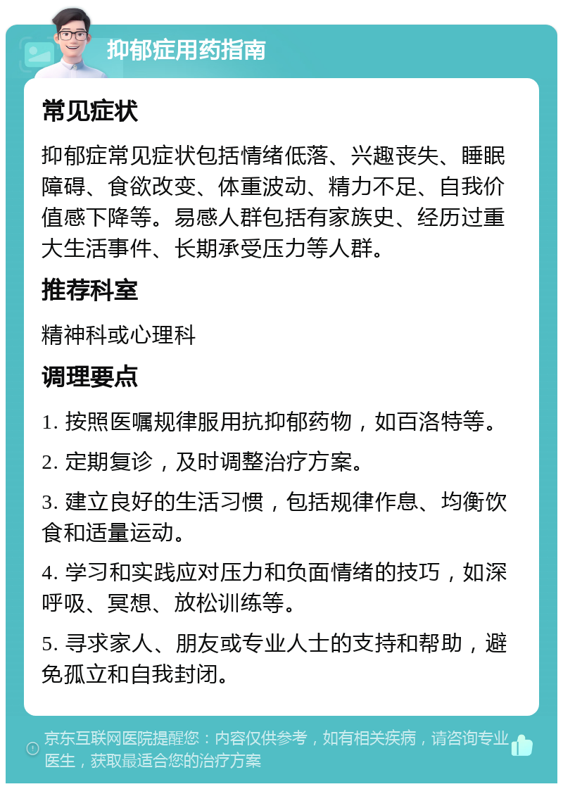 抑郁症用药指南 常见症状 抑郁症常见症状包括情绪低落、兴趣丧失、睡眠障碍、食欲改变、体重波动、精力不足、自我价值感下降等。易感人群包括有家族史、经历过重大生活事件、长期承受压力等人群。 推荐科室 精神科或心理科 调理要点 1. 按照医嘱规律服用抗抑郁药物，如百洛特等。 2. 定期复诊，及时调整治疗方案。 3. 建立良好的生活习惯，包括规律作息、均衡饮食和适量运动。 4. 学习和实践应对压力和负面情绪的技巧，如深呼吸、冥想、放松训练等。 5. 寻求家人、朋友或专业人士的支持和帮助，避免孤立和自我封闭。