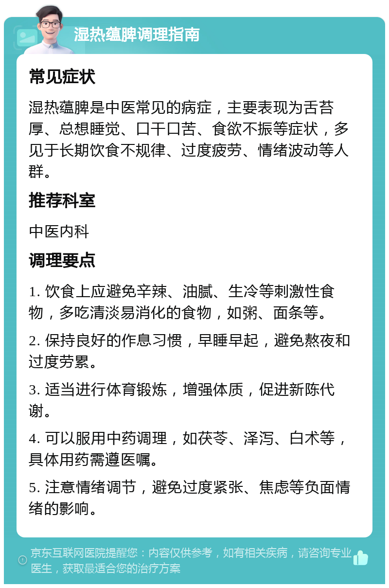 湿热蕴脾调理指南 常见症状 湿热蕴脾是中医常见的病症，主要表现为舌苔厚、总想睡觉、口干口苦、食欲不振等症状，多见于长期饮食不规律、过度疲劳、情绪波动等人群。 推荐科室 中医内科 调理要点 1. 饮食上应避免辛辣、油腻、生冷等刺激性食物，多吃清淡易消化的食物，如粥、面条等。 2. 保持良好的作息习惯，早睡早起，避免熬夜和过度劳累。 3. 适当进行体育锻炼，增强体质，促进新陈代谢。 4. 可以服用中药调理，如茯苓、泽泻、白术等，具体用药需遵医嘱。 5. 注意情绪调节，避免过度紧张、焦虑等负面情绪的影响。