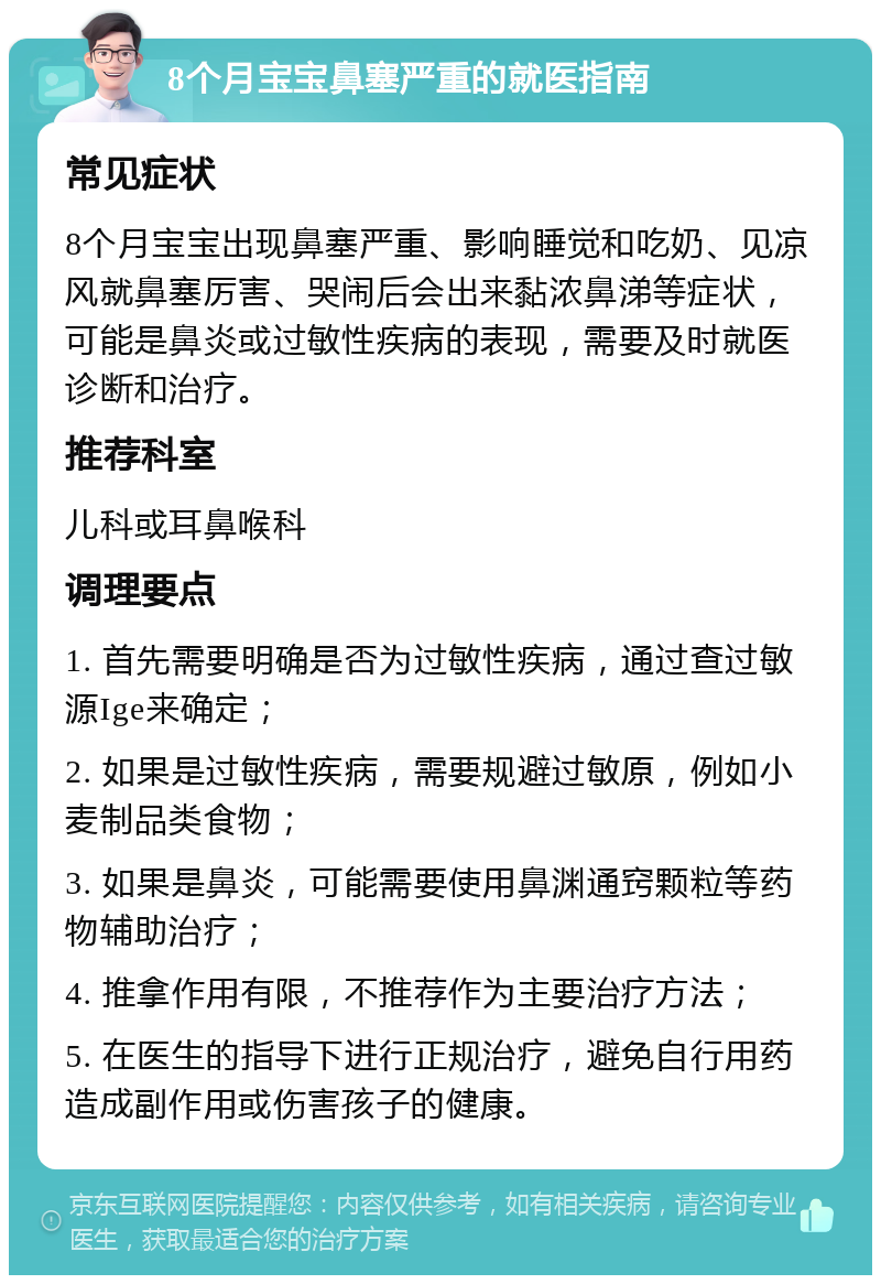 8个月宝宝鼻塞严重的就医指南 常见症状 8个月宝宝出现鼻塞严重、影响睡觉和吃奶、见凉风就鼻塞厉害、哭闹后会出来黏浓鼻涕等症状，可能是鼻炎或过敏性疾病的表现，需要及时就医诊断和治疗。 推荐科室 儿科或耳鼻喉科 调理要点 1. 首先需要明确是否为过敏性疾病，通过查过敏源Ige来确定； 2. 如果是过敏性疾病，需要规避过敏原，例如小麦制品类食物； 3. 如果是鼻炎，可能需要使用鼻渊通窍颗粒等药物辅助治疗； 4. 推拿作用有限，不推荐作为主要治疗方法； 5. 在医生的指导下进行正规治疗，避免自行用药造成副作用或伤害孩子的健康。