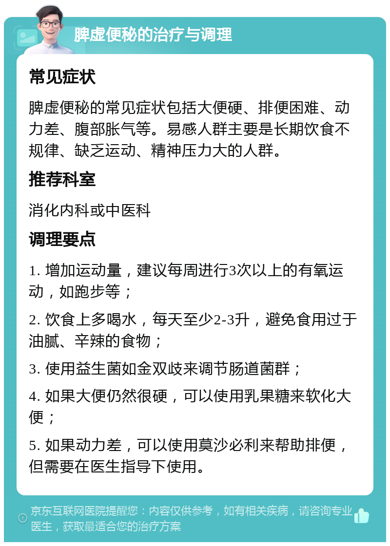 脾虚便秘的治疗与调理 常见症状 脾虚便秘的常见症状包括大便硬、排便困难、动力差、腹部胀气等。易感人群主要是长期饮食不规律、缺乏运动、精神压力大的人群。 推荐科室 消化内科或中医科 调理要点 1. 增加运动量，建议每周进行3次以上的有氧运动，如跑步等； 2. 饮食上多喝水，每天至少2-3升，避免食用过于油腻、辛辣的食物； 3. 使用益生菌如金双歧来调节肠道菌群； 4. 如果大便仍然很硬，可以使用乳果糖来软化大便； 5. 如果动力差，可以使用莫沙必利来帮助排便，但需要在医生指导下使用。