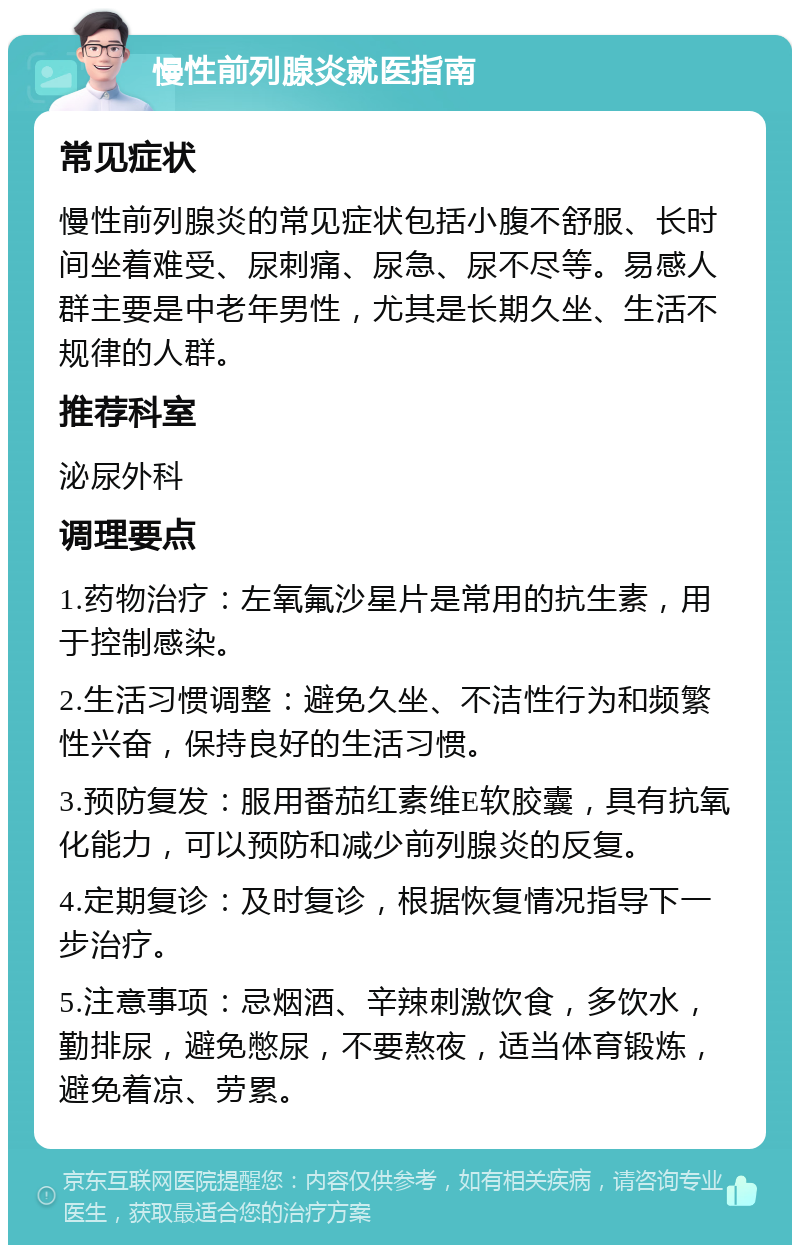 慢性前列腺炎就医指南 常见症状 慢性前列腺炎的常见症状包括小腹不舒服、长时间坐着难受、尿刺痛、尿急、尿不尽等。易感人群主要是中老年男性，尤其是长期久坐、生活不规律的人群。 推荐科室 泌尿外科 调理要点 1.药物治疗：左氧氟沙星片是常用的抗生素，用于控制感染。 2.生活习惯调整：避免久坐、不洁性行为和频繁性兴奋，保持良好的生活习惯。 3.预防复发：服用番茄红素维E软胶囊，具有抗氧化能力，可以预防和减少前列腺炎的反复。 4.定期复诊：及时复诊，根据恢复情况指导下一步治疗。 5.注意事项：忌烟酒、辛辣刺激饮食，多饮水，勤排尿，避免憋尿，不要熬夜，适当体育锻炼，避免着凉、劳累。