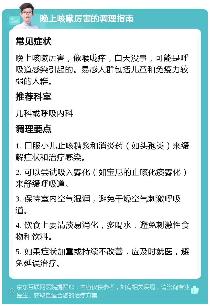 晚上咳嗽厉害的调理指南 常见症状 晚上咳嗽厉害，像喉咙痒，白天没事，可能是呼吸道感染引起的。易感人群包括儿童和免疫力较弱的人群。 推荐科室 儿科或呼吸内科 调理要点 1. 口服小儿止咳糖浆和消炎药（如头孢类）来缓解症状和治疗感染。 2. 可以尝试吸入雾化（如宝尼的止咳化痰雾化）来舒缓呼吸道。 3. 保持室内空气湿润，避免干燥空气刺激呼吸道。 4. 饮食上要清淡易消化，多喝水，避免刺激性食物和饮料。 5. 如果症状加重或持续不改善，应及时就医，避免延误治疗。