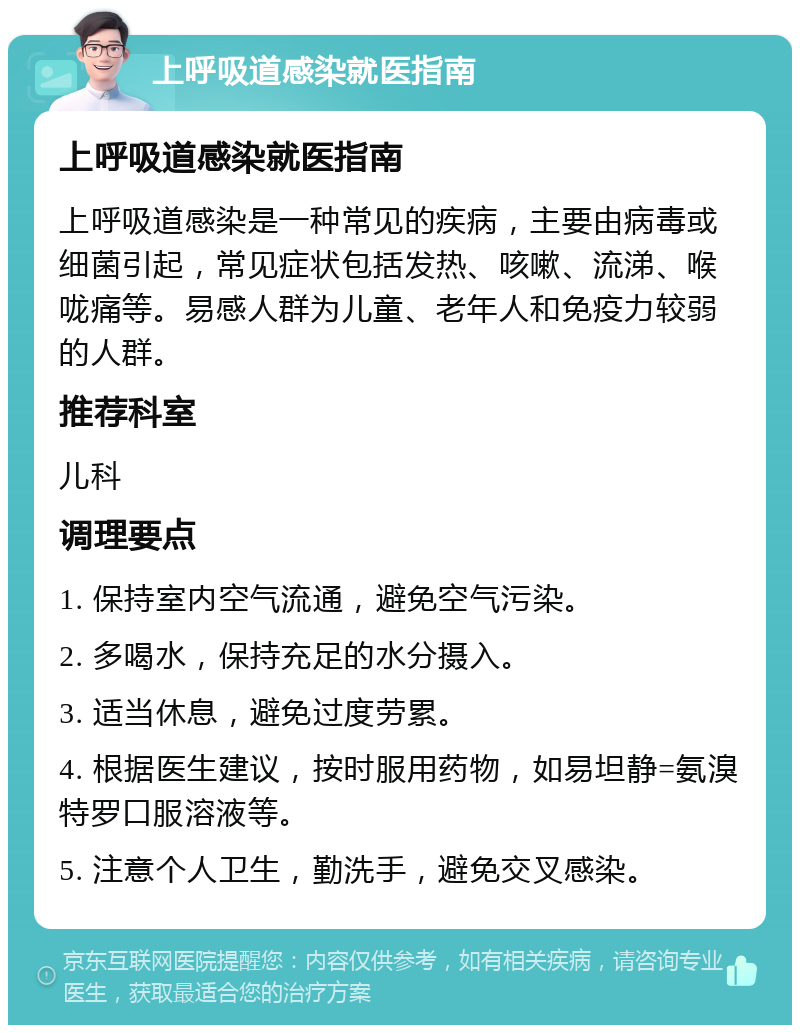 上呼吸道感染就医指南 上呼吸道感染就医指南 上呼吸道感染是一种常见的疾病，主要由病毒或细菌引起，常见症状包括发热、咳嗽、流涕、喉咙痛等。易感人群为儿童、老年人和免疫力较弱的人群。 推荐科室 儿科 调理要点 1. 保持室内空气流通，避免空气污染。 2. 多喝水，保持充足的水分摄入。 3. 适当休息，避免过度劳累。 4. 根据医生建议，按时服用药物，如易坦静=氨溴特罗口服溶液等。 5. 注意个人卫生，勤洗手，避免交叉感染。