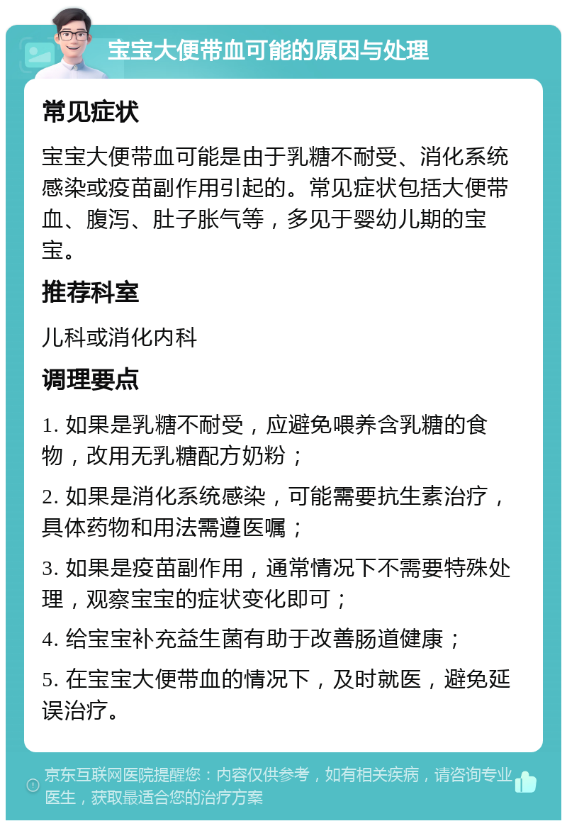 宝宝大便带血可能的原因与处理 常见症状 宝宝大便带血可能是由于乳糖不耐受、消化系统感染或疫苗副作用引起的。常见症状包括大便带血、腹泻、肚子胀气等，多见于婴幼儿期的宝宝。 推荐科室 儿科或消化内科 调理要点 1. 如果是乳糖不耐受，应避免喂养含乳糖的食物，改用无乳糖配方奶粉； 2. 如果是消化系统感染，可能需要抗生素治疗，具体药物和用法需遵医嘱； 3. 如果是疫苗副作用，通常情况下不需要特殊处理，观察宝宝的症状变化即可； 4. 给宝宝补充益生菌有助于改善肠道健康； 5. 在宝宝大便带血的情况下，及时就医，避免延误治疗。