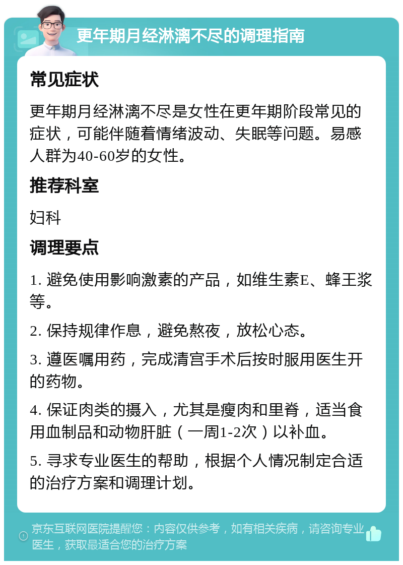 更年期月经淋漓不尽的调理指南 常见症状 更年期月经淋漓不尽是女性在更年期阶段常见的症状，可能伴随着情绪波动、失眠等问题。易感人群为40-60岁的女性。 推荐科室 妇科 调理要点 1. 避免使用影响激素的产品，如维生素E、蜂王浆等。 2. 保持规律作息，避免熬夜，放松心态。 3. 遵医嘱用药，完成清宫手术后按时服用医生开的药物。 4. 保证肉类的摄入，尤其是瘦肉和里脊，适当食用血制品和动物肝脏（一周1-2次）以补血。 5. 寻求专业医生的帮助，根据个人情况制定合适的治疗方案和调理计划。