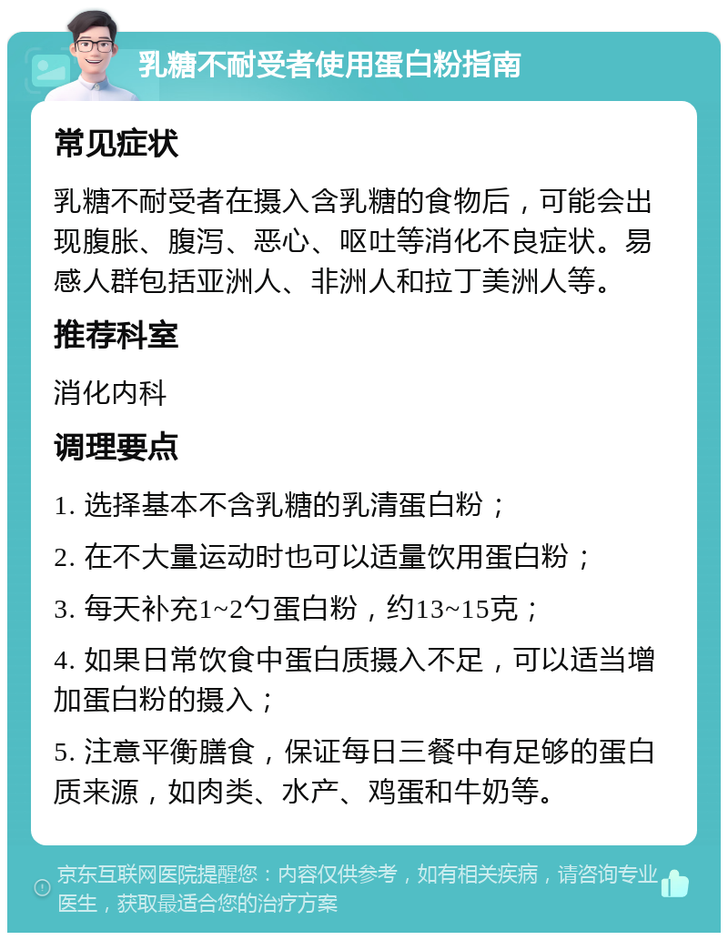 乳糖不耐受者使用蛋白粉指南 常见症状 乳糖不耐受者在摄入含乳糖的食物后，可能会出现腹胀、腹泻、恶心、呕吐等消化不良症状。易感人群包括亚洲人、非洲人和拉丁美洲人等。 推荐科室 消化内科 调理要点 1. 选择基本不含乳糖的乳清蛋白粉； 2. 在不大量运动时也可以适量饮用蛋白粉； 3. 每天补充1~2勺蛋白粉，约13~15克； 4. 如果日常饮食中蛋白质摄入不足，可以适当增加蛋白粉的摄入； 5. 注意平衡膳食，保证每日三餐中有足够的蛋白质来源，如肉类、水产、鸡蛋和牛奶等。