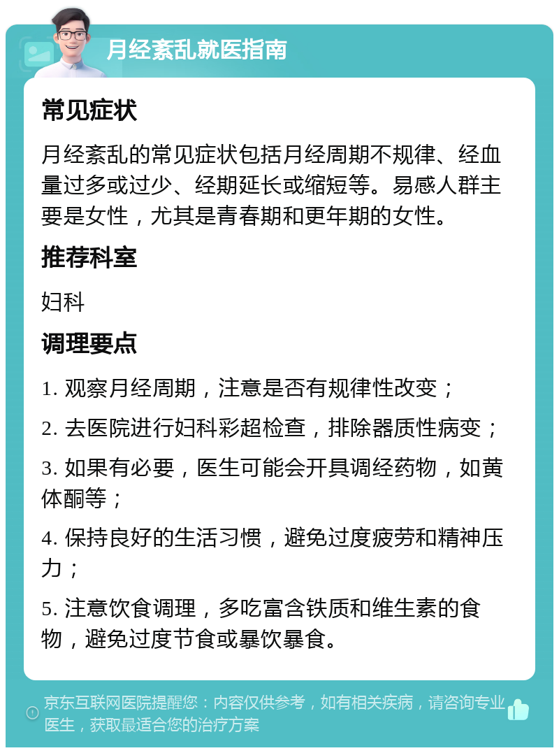 月经紊乱就医指南 常见症状 月经紊乱的常见症状包括月经周期不规律、经血量过多或过少、经期延长或缩短等。易感人群主要是女性，尤其是青春期和更年期的女性。 推荐科室 妇科 调理要点 1. 观察月经周期，注意是否有规律性改变； 2. 去医院进行妇科彩超检查，排除器质性病变； 3. 如果有必要，医生可能会开具调经药物，如黄体酮等； 4. 保持良好的生活习惯，避免过度疲劳和精神压力； 5. 注意饮食调理，多吃富含铁质和维生素的食物，避免过度节食或暴饮暴食。