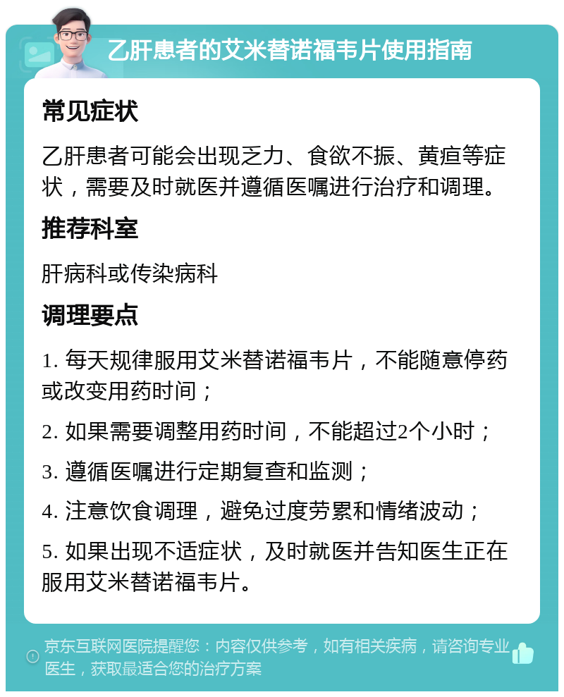 乙肝患者的艾米替诺福韦片使用指南 常见症状 乙肝患者可能会出现乏力、食欲不振、黄疸等症状，需要及时就医并遵循医嘱进行治疗和调理。 推荐科室 肝病科或传染病科 调理要点 1. 每天规律服用艾米替诺福韦片，不能随意停药或改变用药时间； 2. 如果需要调整用药时间，不能超过2个小时； 3. 遵循医嘱进行定期复查和监测； 4. 注意饮食调理，避免过度劳累和情绪波动； 5. 如果出现不适症状，及时就医并告知医生正在服用艾米替诺福韦片。